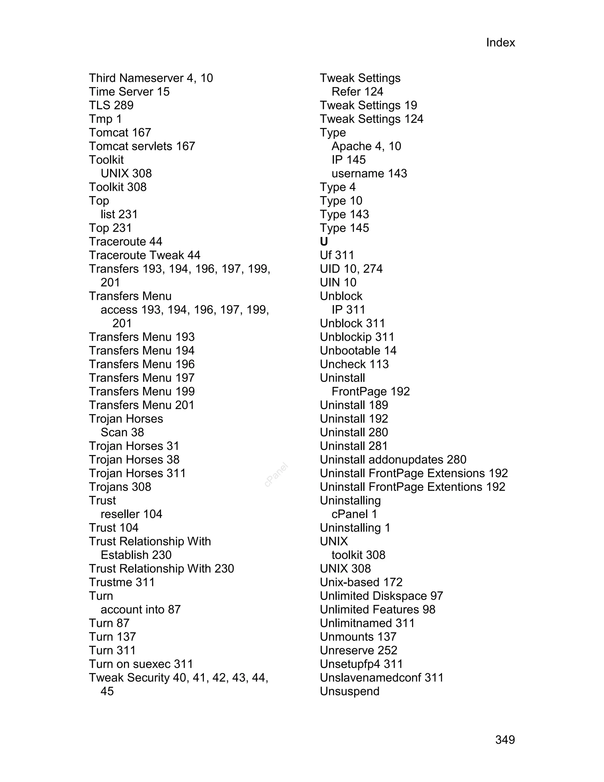 Index

Third Nameserver 4, 10                    Tweak Settings
Time Server 15                              Refer 124
TLS 289                                   Tweak Settings 19
Tmp 1                                     Tweak Settings 124
Tomcat 167                                Type
Tomcat servlets 167                         Apache 4, 10
Toolkit                                     IP 145
  UNIX 308                                  username 143
Toolkit 308                               Type 4
Top                                       Type 10
  list 231                                Type 143
Top 231                                   Type 145
Traceroute 44                             U
Traceroute Tweak 44                       Uf 311
Transfers 193, 194, 196, 197, 199,        UID 10, 274
  201                                     UIN 10
Transfers Menu                            Unblock
  access 193, 194, 196, 197, 199,           IP 311
     201                                  Unblock 311
Transfers Menu 193                        Unblockip 311
Transfers Menu 194                        Unbootable 14
Transfers Menu 196                        Uncheck 113
Transfers Menu 197                        Uninstall
Transfers Menu 199                          FrontPage 192
Transfers Menu 201                        Uninstall 189
Trojan Horses                             Uninstall 192
  Scan 38                                 Uninstall 280
Trojan Horses 31                          Uninstall 281
Trojan Horses 38                          Uninstall addonupdates 280
                                     el




Trojan Horses 311                         Uninstall FrontPage Extensions 192
                                  an
                                cP




Trojans 308                               Uninstall FrontPage Extentions 192
Trust                                     Uninstalling
  reseller 104                              cPanel 1
Trust 104                                 Uninstalling 1
Trust Relationship With                   UNIX
  Establish 230                             toolkit 308
Trust Relationship With 230               UNIX 308
Trustme 311                               Unix-based 172
Turn                                      Unlimited Diskspace 97
  account into 87                         Unlimited Features 98
Turn 87                                   Unlimitnamed 311
Turn 137                                  Unmounts 137
Turn 311                                  Unreserve 252
Turn on suexec 311                        Unsetupfp4 311
Tweak Security 40, 41, 42, 43, 44,        Unslavenamedconf 311
  45                                      Unsuspend



                                                                         349
 