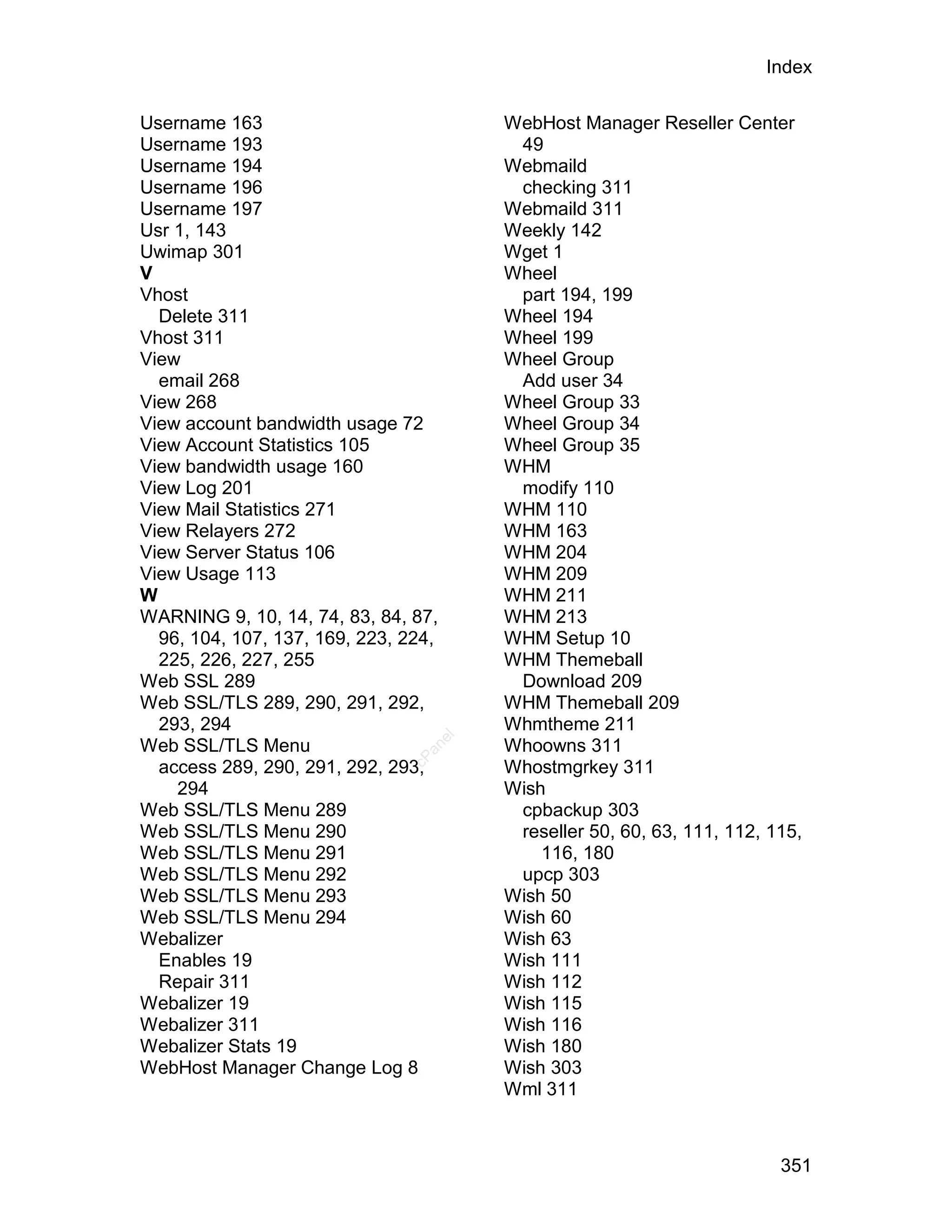Index

Username 163                           WebHost Manager Reseller Center
Username 193                            49
Username 194                           Webmaild
Username 196                            checking 311
Username 197                           Webmaild 311
Usr 1, 143                             Weekly 142
Uwimap 301                             Wget 1
V                                      Wheel
Vhost                                   part 194, 199
  Delete 311                           Wheel 194
Vhost 311                              Wheel 199
View                                   Wheel Group
  email 268                             Add user 34
View 268                               Wheel Group 33
View account bandwidth usage 72        Wheel Group 34
View Account Statistics 105            Wheel Group 35
View bandwidth usage 160               WHM
View Log 201                            modify 110
View Mail Statistics 271               WHM 110
View Relayers 272                      WHM 163
View Server Status 106                 WHM 204
View Usage 113                         WHM 209
W                                      WHM 211
WARNING 9, 10, 14, 74, 83, 84, 87,     WHM 213
  96, 104, 107, 137, 169, 223, 224,    WHM Setup 10
  225, 226, 227, 255                   WHM Themeball
Web SSL 289                             Download 209
Web SSL/TLS 289, 290, 291, 292,        WHM Themeball 209
  293, 294                             Whmtheme 211
                                  el




Web SSL/TLS Menu                       Whoowns 311
                                 an
                               cP




  access 289, 290, 291, 292, 293,      Whostmgrkey 311
    294                                Wish
Web SSL/TLS Menu 289                    cpbackup 303
Web SSL/TLS Menu 290                    reseller 50, 60, 63, 111, 112, 115,
Web SSL/TLS Menu 291                       116, 180
Web SSL/TLS Menu 292                    upcp 303
Web SSL/TLS Menu 293                   Wish 50
Web SSL/TLS Menu 294                   Wish 60
Webalizer                              Wish 63
  Enables 19                           Wish 111
  Repair 311                           Wish 112
Webalizer 19                           Wish 115
Webalizer 311                          Wish 116
Webalizer Stats 19                     Wish 180
WebHost Manager Change Log 8           Wish 303
                                       Wml 311



                                                                        351
 