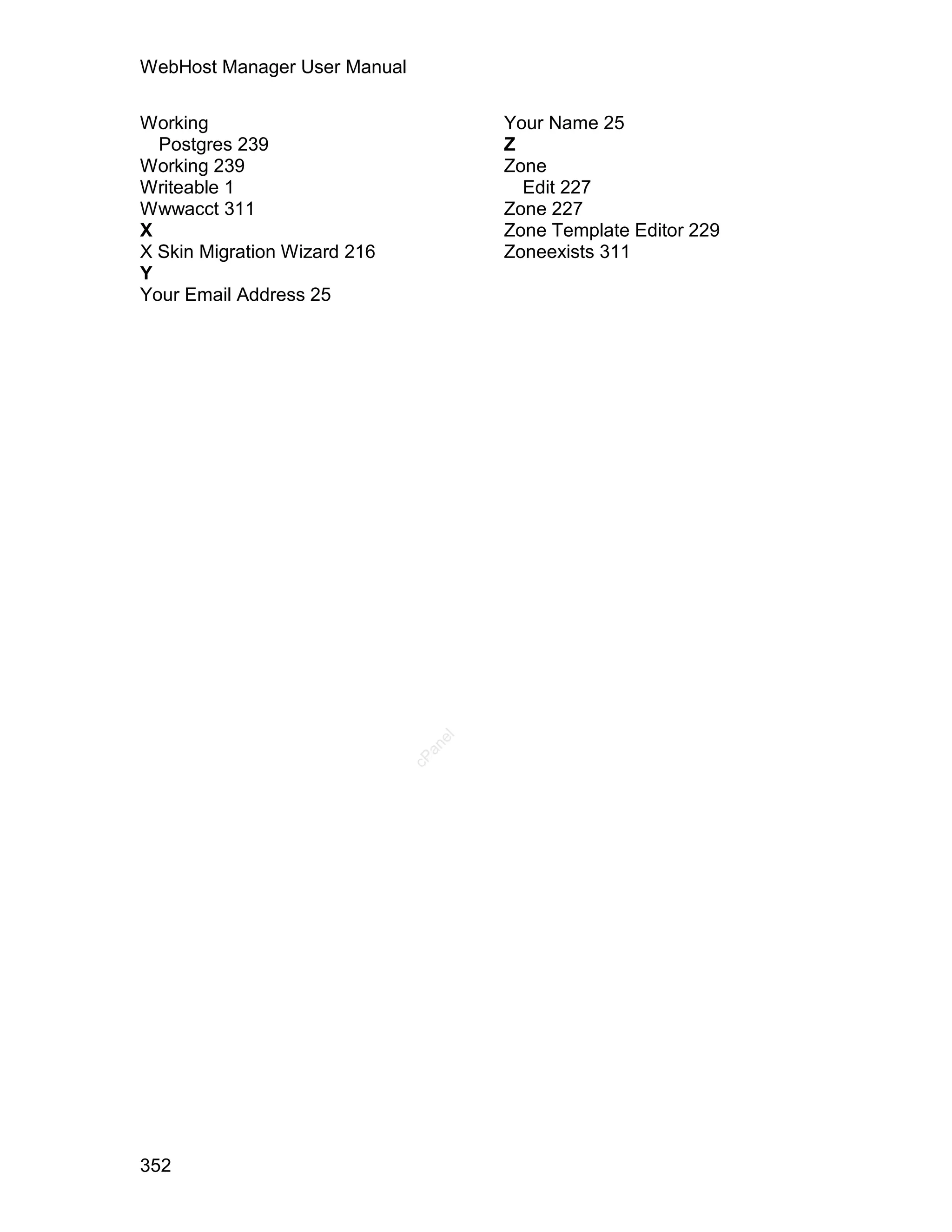 WebHost Manager User Manual

Working                               Your Name 25
  Postgres 239                        Z
Working 239                           Zone
Writeable 1                             Edit 227
Wwwacct 311                           Zone 227
X                                     Zone Template Editor 229
X Skin Migration Wizard 216           Zoneexists 311
Y
Your Email Address 25




                                 el
                                an
                              cP




352
 