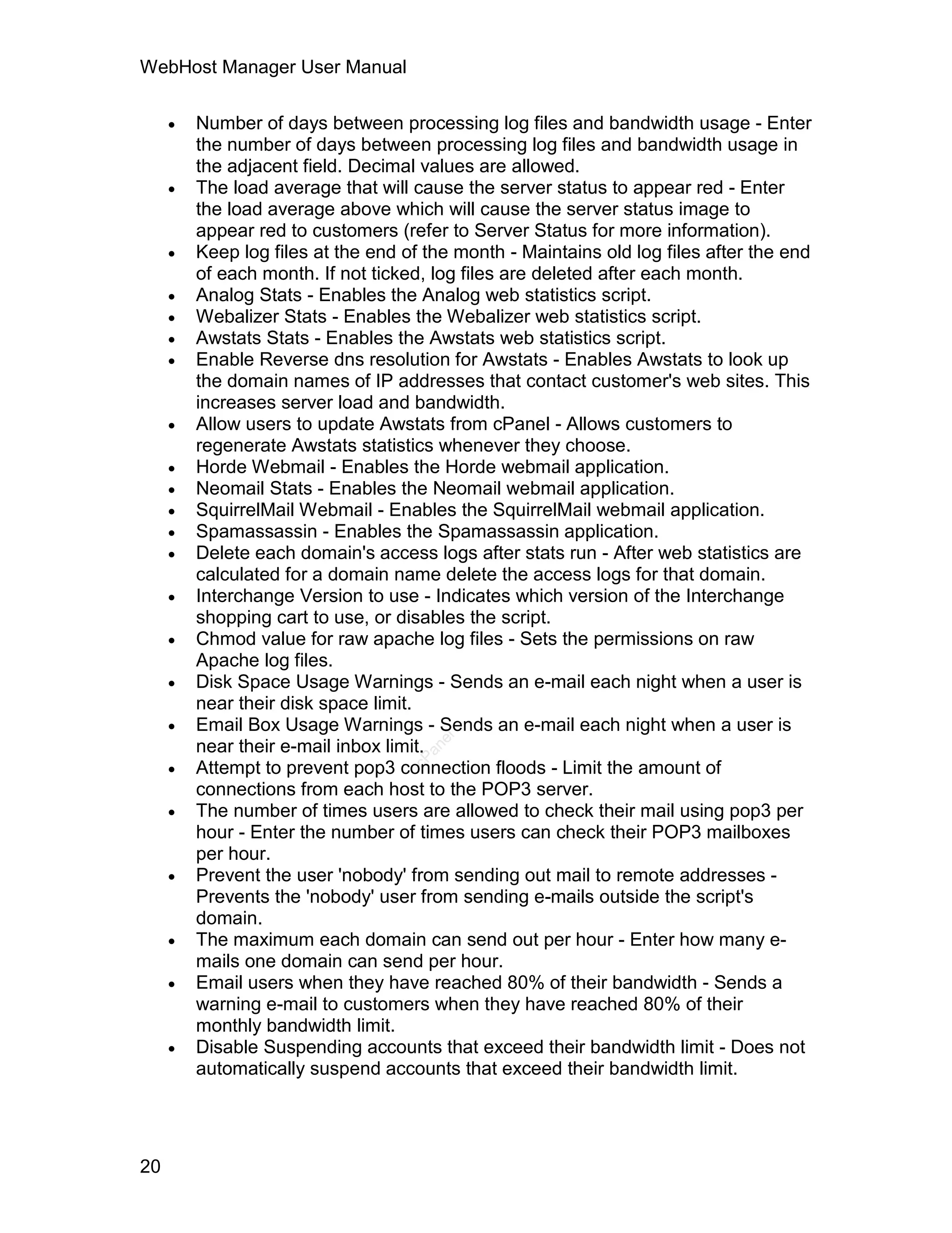 WebHost Manager User Manual

        Number of days between processing log files and bandwidth usage - Enter
         the number of days between processing log files and bandwidth usage in
         the adjacent field. Decimal values are allowed.
        The load average that will cause the server status to appear red - Enter
         the load average above which will cause the server status image to
         appear red to customers (refer to Server Status for more information).
        Keep log files at the end of the month - Maintains old log files after the end
         of each month. If not ticked, log files are deleted after each month.
        Analog Stats - Enables the Analog web statistics script.
        Webalizer Stats - Enables the Webalizer web statistics script.
        Awstats Stats - Enables the Awstats web statistics script.
        Enable Reverse dns resolution for Awstats - Enables Awstats to look up
         the domain names of IP addresses that contact customer's web sites. This
         increases server load and bandwidth.
        Allow users to update Awstats from cPanel - Allows customers to
         regenerate Awstats statistics whenever they choose.
        Horde Webmail - Enables the Horde webmail application.
        Neomail Stats - Enables the Neomail webmail application.
        SquirrelMail Webmail - Enables the SquirrelMail webmail application.
        Spamassassin - Enables the Spamassassin application.
        Delete each domain's access logs after stats run - After web statistics are
         calculated for a domain name delete the access logs for that domain.
        Interchange Version to use - Indicates which version of the Interchange
         shopping cart to use, or disables the script.
        Chmod value for raw apache log files - Sets the permissions on raw
         Apache log files.
        Disk Space Usage Warnings - Sends an e-mail each night when a user is
         near their disk space limit.
        Email Box Usage Warnings - Sends an e-mail each night when a user is
                                       el




         near their e-mail inbox limit.
                                      an




     
                                    cP




         Attempt to prevent pop3 connection floods - Limit the amount of
         connections from each host to the POP3 server.
        The number of times users are allowed to check their mail using pop3 per
         hour - Enter the number of times users can check their POP3 mailboxes
         per hour.
        Prevent the user 'nobody' from sending out mail to remote addresses -
         Prevents the 'nobody' user from sending e-mails outside the script's
         domain.
        The maximum each domain can send out per hour - Enter how many e-
         mails one domain can send per hour.
        Email users when they have reached 80% of their bandwidth - Sends a
         warning e-mail to customers when they have reached 80% of their
         monthly bandwidth limit.
        Disable Suspending accounts that exceed their bandwidth limit - Does not
         automatically suspend accounts that exceed their bandwidth limit.




20
 