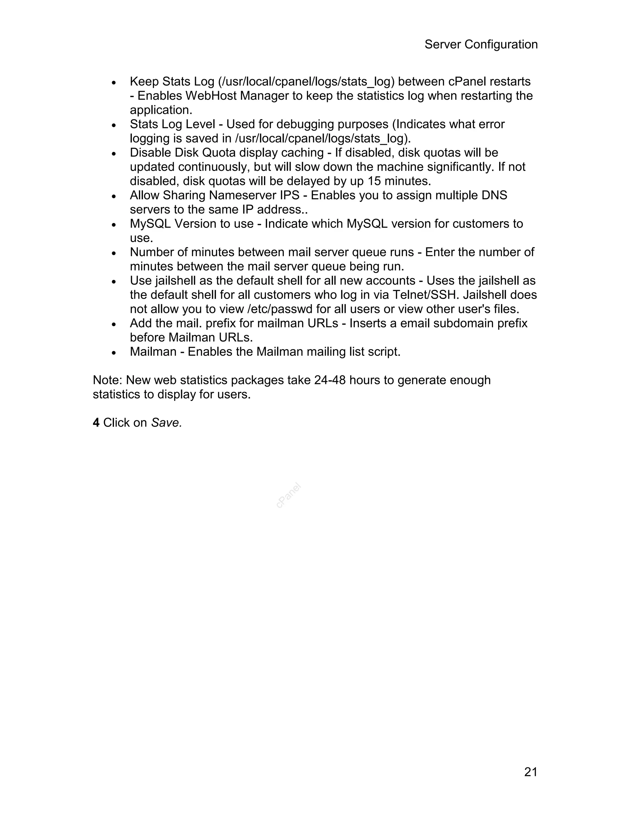 Server Configuration

      Keep Stats Log (/usr/local/cpanel/logs/stats_log) between cPanel restarts
       - Enables WebHost Manager to keep the statistics log when restarting the
       application.
      Stats Log Level - Used for debugging purposes (Indicates what error
       logging is saved in /usr/local/cpanel/logs/stats_log).
      Disable Disk Quota display caching - If disabled, disk quotas will be
       updated continuously, but will slow down the machine significantly. If not
       disabled, disk quotas will be delayed by up 15 minutes.
      Allow Sharing Nameserver IPS - Enables you to assign multiple DNS
       servers to the same IP address..
      MySQL Version to use - Indicate which MySQL version for customers to
       use.
      Number of minutes between mail server queue runs - Enter the number of
       minutes between the mail server queue being run.
      Use jailshell as the default shell for all new accounts - Uses the jailshell as
       the default shell for all customers who log in via Telnet/SSH. Jailshell does
       not allow you to view /etc/passwd for all users or view other user's files.
      Add the mail. prefix for mailman URLs - Inserts a email subdomain prefix
       before Mailman URLs.
      Mailman - Enables the Mailman mailing list script.

Note: New web statistics packages take 24-48 hours to generate enough
statistics to display for users.

4 Click on Save.
                                     el
                                    an
                                  cP




                                                                                   21
 