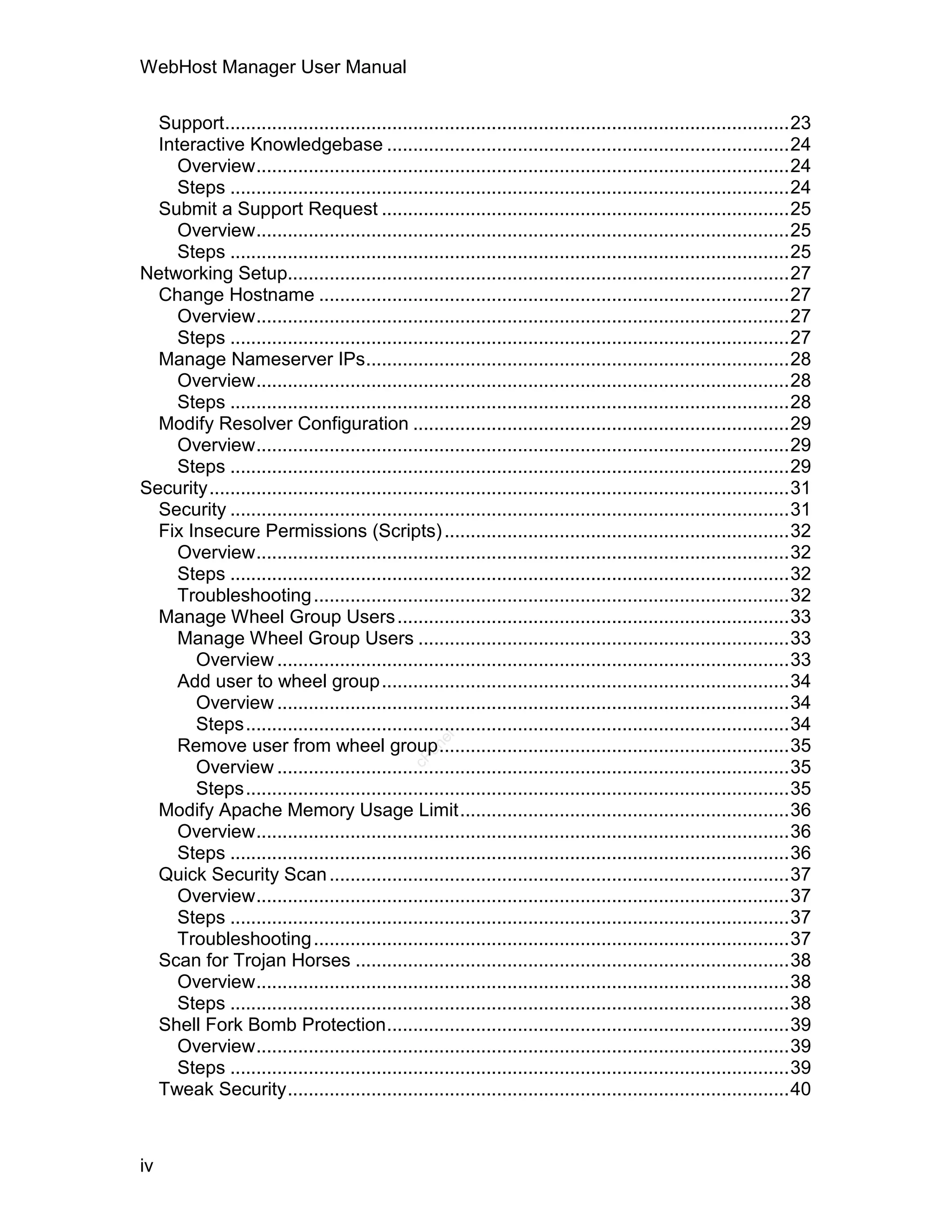 WebHost Manager User Manual

  Support............................................................................................................23
  Interactive Knowledgebase .............................................................................24
     Overview......................................................................................................24
     Steps ...........................................................................................................24
  Submit a Support Request ..............................................................................25
     Overview......................................................................................................25
     Steps ...........................................................................................................25
Networking Setup................................................................................................27
  Change Hostname ..........................................................................................27
     Overview......................................................................................................27
     Steps ...........................................................................................................27
  Manage Nameserver IPs.................................................................................28
     Overview......................................................................................................28
     Steps ...........................................................................................................28
  Modify Resolver Configuration ........................................................................29
     Overview......................................................................................................29
     Steps ...........................................................................................................29
Security...............................................................................................................31
  Security ...........................................................................................................31
  Fix Insecure Permissions (Scripts) ..................................................................32
     Overview......................................................................................................32
     Steps ...........................................................................................................32
     Troubleshooting ...........................................................................................32
  Manage Wheel Group Users ...........................................................................33
     Manage Wheel Group Users .......................................................................33
       Overview ..................................................................................................33
     Add user to wheel group..............................................................................34
       Overview ..................................................................................................34
       Steps........................................................................................................34
                                                     el




     Remove user from wheel group...................................................................35
                                                  an
                                                cP




       Overview ..................................................................................................35
       Steps........................................................................................................35
  Modify Apache Memory Usage Limit...............................................................36
     Overview......................................................................................................36
     Steps ...........................................................................................................36
  Quick Security Scan ........................................................................................37
     Overview......................................................................................................37
     Steps ...........................................................................................................37
     Troubleshooting ...........................................................................................37
  Scan for Trojan Horses ...................................................................................38
     Overview......................................................................................................38
     Steps ...........................................................................................................38
  Shell Fork Bomb Protection.............................................................................39
     Overview......................................................................................................39
     Steps ...........................................................................................................39
  Tweak Security................................................................................................40



iv
 