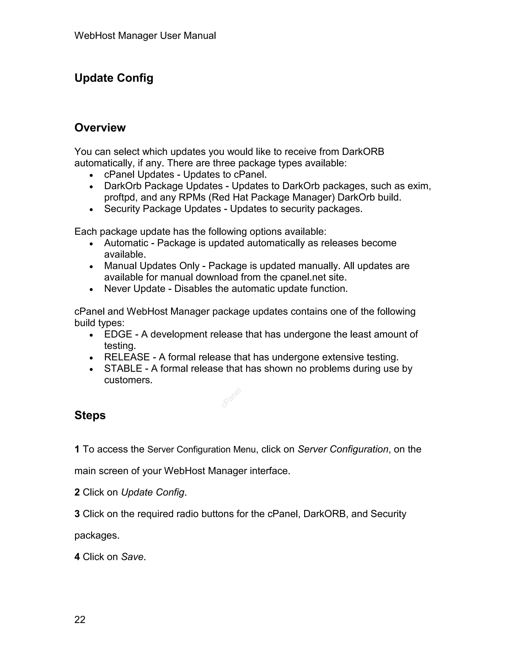 WebHost Manager User Manual



Update Config



Overview

You can select which updates you would like to receive from DarkORB
automatically, if any. There are three package types available:
    cPanel Updates - Updates to cPanel.
    DarkOrb Package Updates - Updates to DarkOrb packages, such as exim,
      proftpd, and any RPMs (Red Hat Package Manager) DarkOrb build.
    Security Package Updates - Updates to security packages.

Each package update has the following options available:
    Automatic - Package is updated automatically as releases become
      available.
    Manual Updates Only - Package is updated manually. All updates are
      available for manual download from the cpanel.net site.
    Never Update - Disables the automatic update function.

cPanel and WebHost Manager package updates contains one of the following
build types:
     EDGE - A development release that has undergone the least amount of
        testing.
     RELEASE - A formal release that has undergone extensive testing.
     STABLE - A formal release that has shown no problems during use by
        customers.
                                    el
                                   an
                                 cP




Steps

1 To access the Server Configuration Menu, click on Server Configuration, on the

main screen of your WebHost Manager interface.

2 Click on Update Config.

3 Click on the required radio buttons for the cPanel, DarkORB, and Security

packages.

4 Click on Save.




22
 