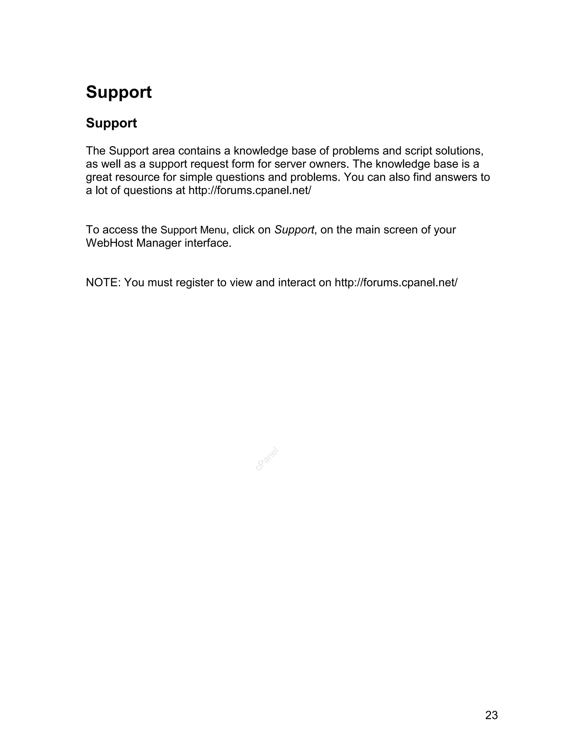 Support
Support

The Support area contains a knowledge base of problems and script solutions,
as well as a support request form for server owners. The knowledge base is a
great resource for simple questions and problems. You can also find answers to
a lot of questions at http://forums.cpanel.net/


To access the Support Menu, click on Support, on the main screen of your
WebHost Manager interface.


NOTE: You must register to view and interact on http://forums.cpanel.net/
                                   el
                                  an
                                cP




                                                                             23
 