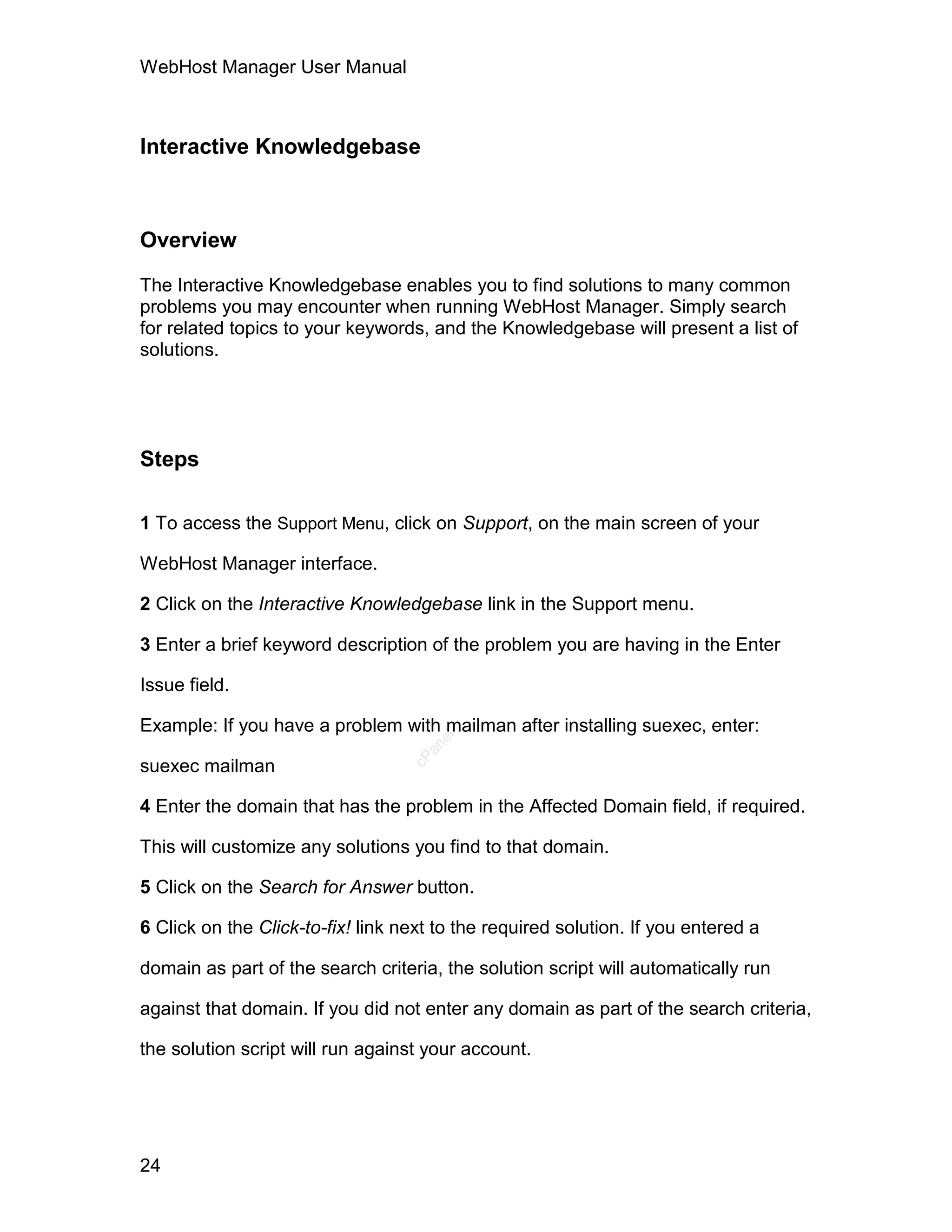 WebHost Manager User Manual



Interactive Knowledgebase



Overview

The Interactive Knowledgebase enables you to find solutions to many common
problems you may encounter when running WebHost Manager. Simply search
for related topics to your keywords, and the Knowledgebase will present a list of
solutions.




Steps

1 To access the Support Menu, click on Support, on the main screen of your

WebHost Manager interface.

2 Click on the Interactive Knowledgebase link in the Support menu.

3 Enter a brief keyword description of the problem you are having in the Enter

Issue field.

Example: If you have a problem with mailman after installing suexec, enter:
                                      el
                                     an
                                   cP




suexec mailman

4 Enter the domain that has the problem in the Affected Domain field, if required.

This will customize any solutions you find to that domain.

5 Click on the Search for Answer button.

6 Click on the Click-to-fix! link next to the required solution. If you entered a

domain as part of the search criteria, the solution script will automatically run

against that domain. If you did not enter any domain as part of the search criteria,

the solution script will run against your account.




24
 