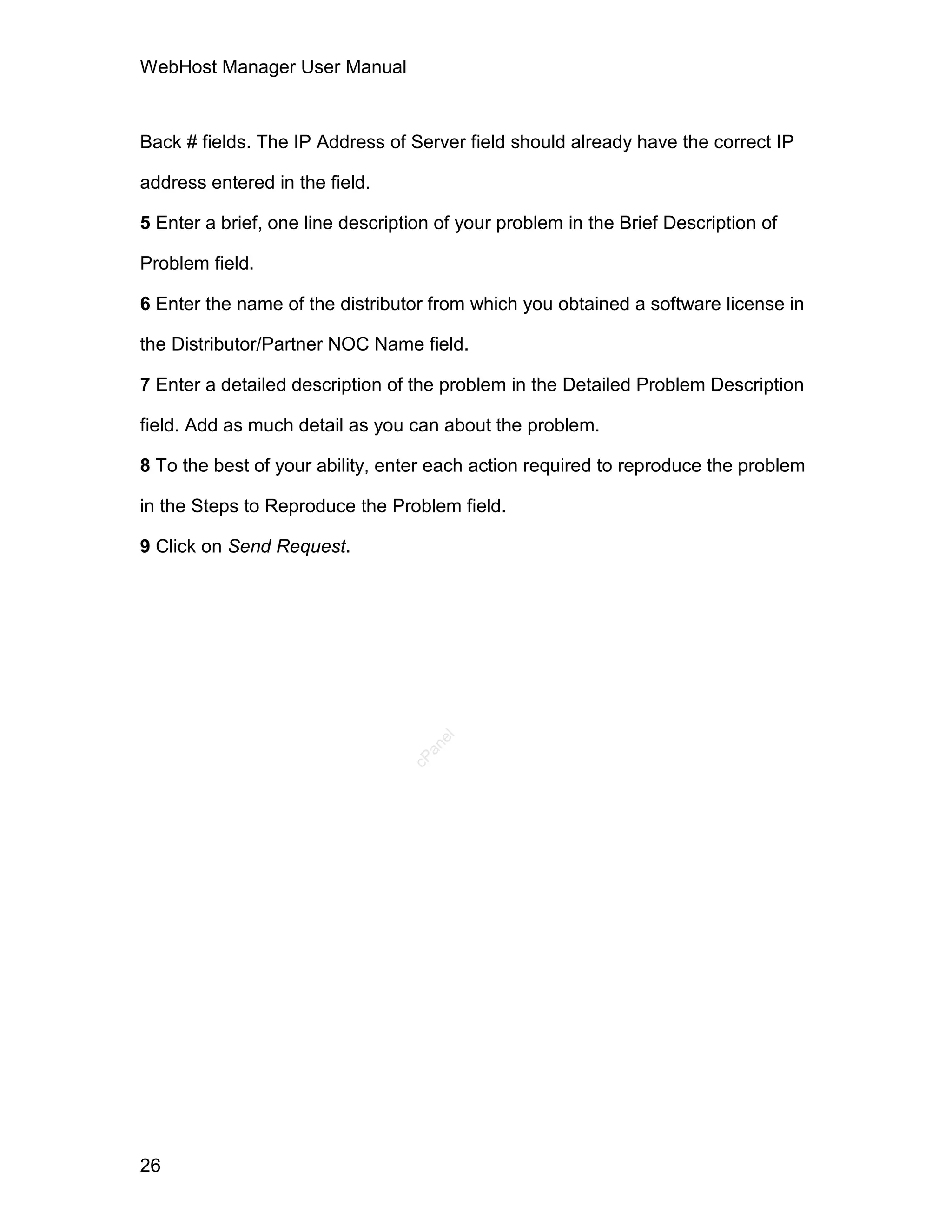 WebHost Manager User Manual



Back # fields. The IP Address of Server field should already have the correct IP

address entered in the field.

5 Enter a brief, one line description of your problem in the Brief Description of

Problem field.

6 Enter the name of the distributor from which you obtained a software license in

the Distributor/Partner NOC Name field.

7 Enter a detailed description of the problem in the Detailed Problem Description

field. Add as much detail as you can about the problem.

8 To the best of your ability, enter each action required to reproduce the problem

in the Steps to Reproduce the Problem field.

9 Click on Send Request.
                                     el
                                    an
                                  cP




26
 