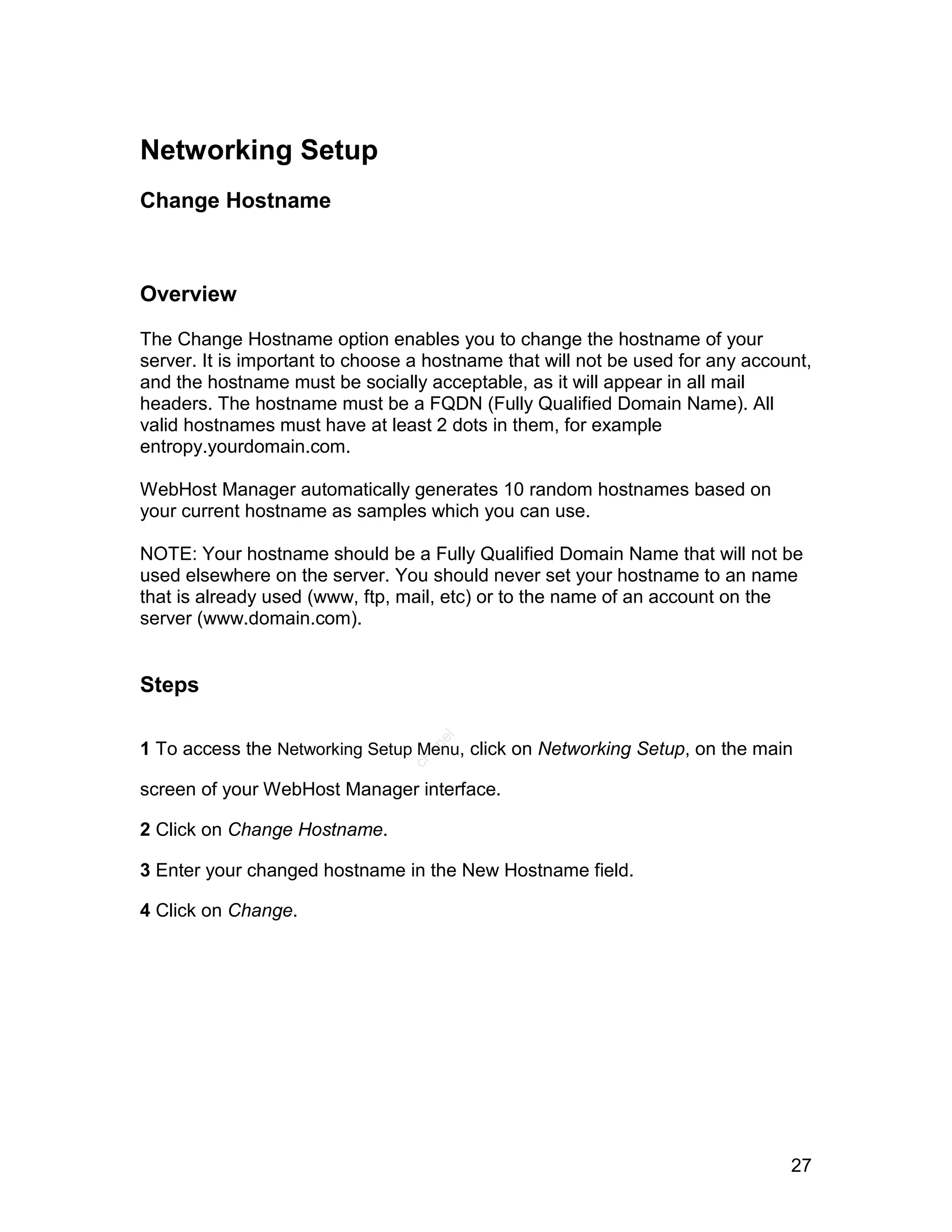 Networking Setup
Change Hostname



Overview

The Change Hostname option enables you to change the hostname of your
server. It is important to choose a hostname that will not be used for any account,
and the hostname must be socially acceptable, as it will appear in all mail
headers. The hostname must be a FQDN (Fully Qualified Domain Name). All
valid hostnames must have at least 2 dots in them, for example
entropy.yourdomain.com.

WebHost Manager automatically generates 10 random hostnames based on
your current hostname as samples which you can use.

NOTE: Your hostname should be a Fully Qualified Domain Name that will not be
used elsewhere on the server. You should never set your hostname to an name
that is already used (www, ftp, mail, etc) or to the name of an account on the
server (www.domain.com).


Steps
                                    el




1 To access the Networking Setup Menu, click on Networking Setup, on the main
                                   an
                                 cP




screen of your WebHost Manager interface.

2 Click on Change Hostname.

3 Enter your changed hostname in the New Hostname field.

4 Click on Change.




                                                                                27
 