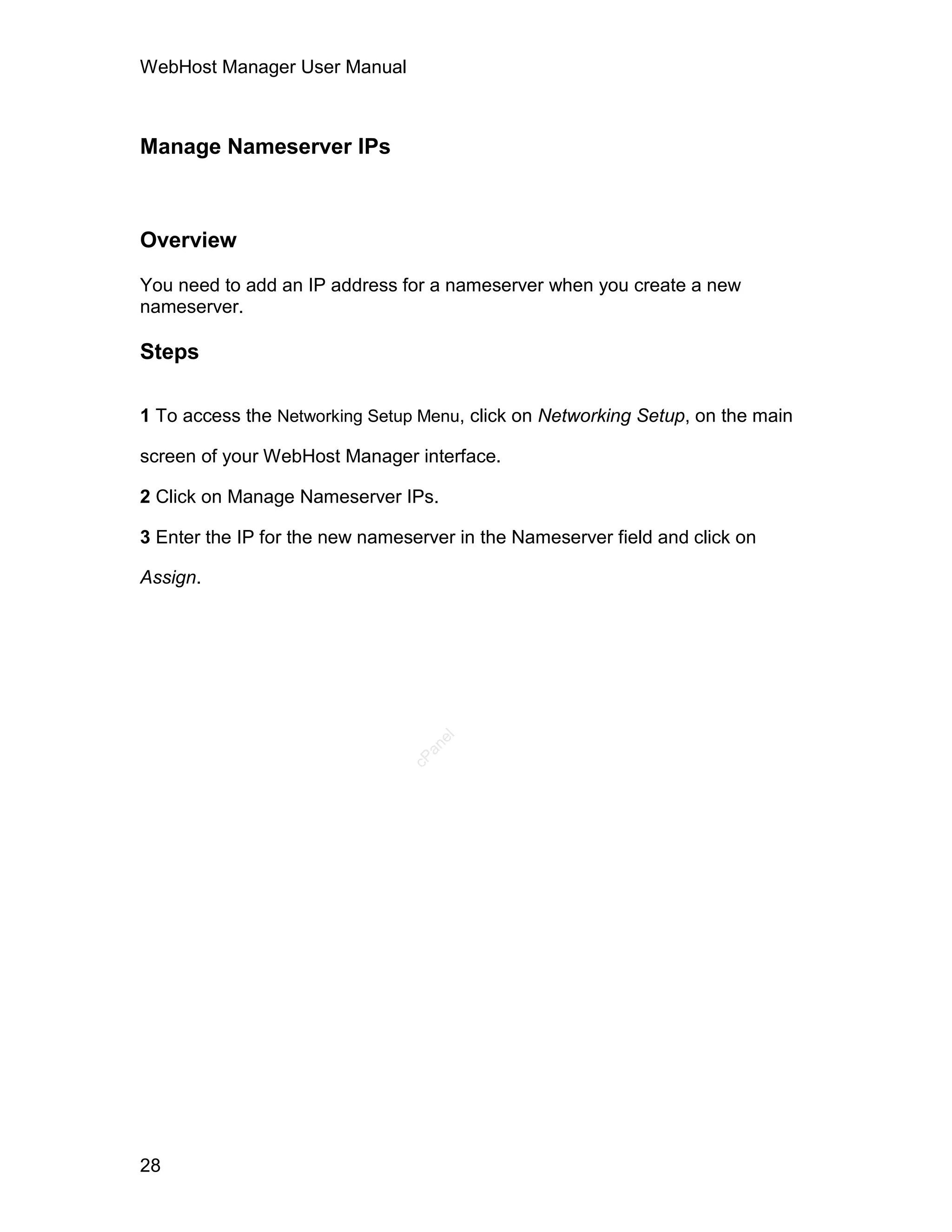WebHost Manager User Manual



Manage Nameserver IPs



Overview

You need to add an IP address for a nameserver when you create a new
nameserver.

Steps

1 To access the Networking Setup Menu, click on Networking Setup, on the main

screen of your WebHost Manager interface.

2 Click on Manage Nameserver IPs.

3 Enter the IP for the new nameserver in the Nameserver field and click on

Assign.
                                   el
                                  an
                                cP




28
 