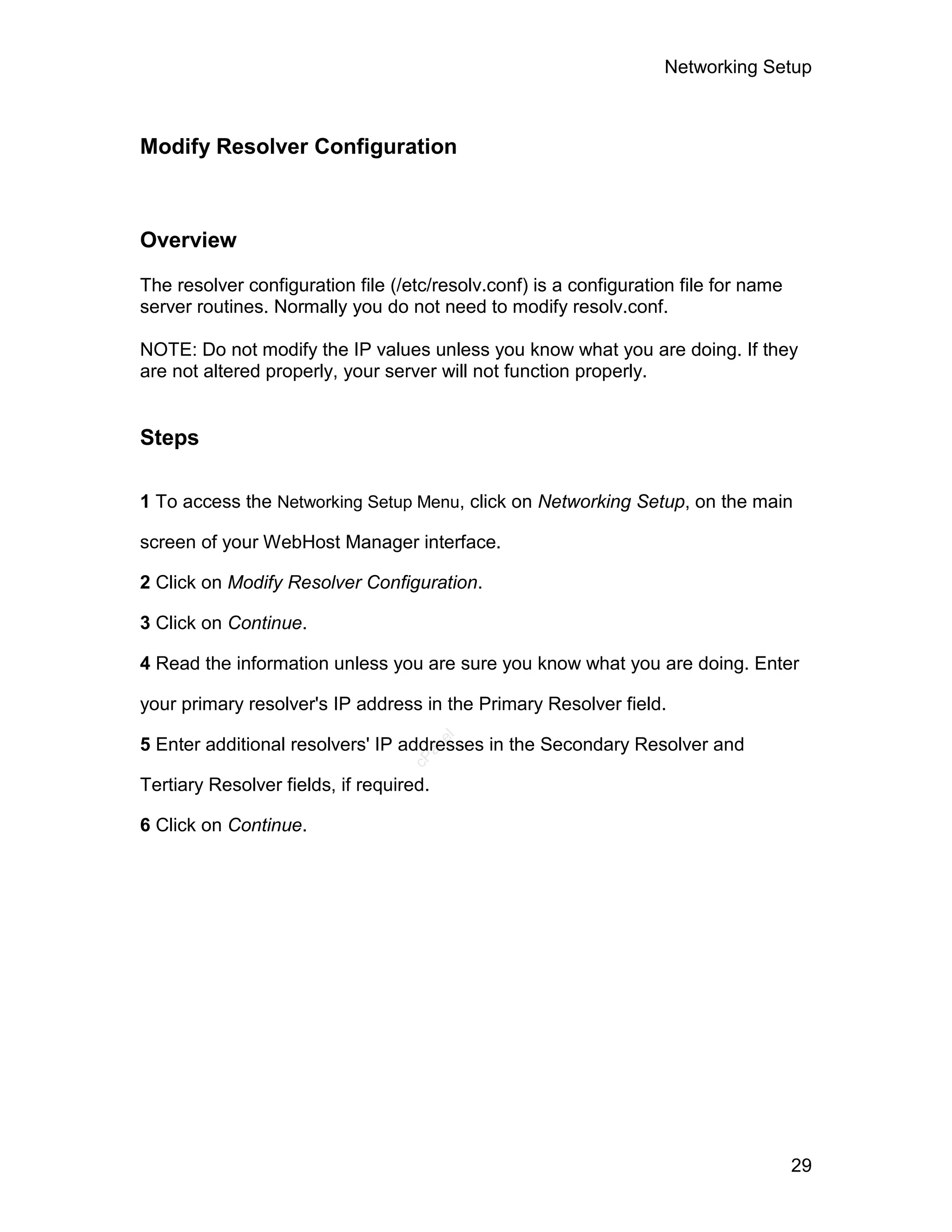 Networking Setup



Modify Resolver Configuration



Overview

The resolver configuration file (/etc/resolv.conf) is a configuration file for name
server routines. Normally you do not need to modify resolv.conf.

NOTE: Do not modify the IP values unless you know what you are doing. If they
are not altered properly, your server will not function properly.


Steps

1 To access the Networking Setup Menu, click on Networking Setup, on the main

screen of your WebHost Manager interface.

2 Click on Modify Resolver Configuration.

3 Click on Continue.

4 Read the information unless you are sure you know what you are doing. Enter

your primary resolver's IP address in the Primary Resolver field.
                                         el




5 Enter additional resolvers' IP addresses in the Secondary Resolver and
                                     an
                                   cP




Tertiary Resolver fields, if required.

6 Click on Continue.




                                                                                      29
 