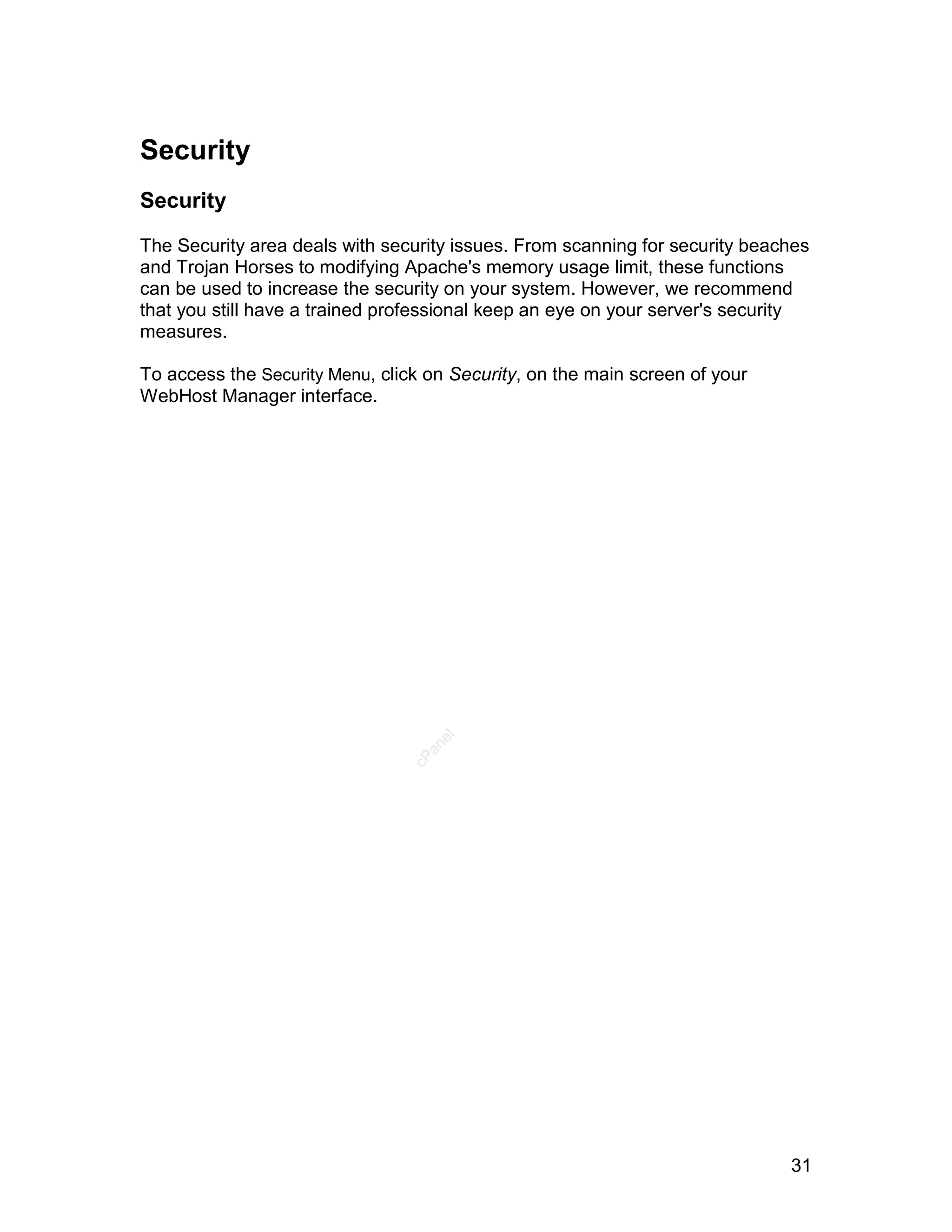 Security
Security

The Security area deals with security issues. From scanning for security beaches
and Trojan Horses to modifying Apache's memory usage limit, these functions
can be used to increase the security on your system. However, we recommend
that you still have a trained professional keep an eye on your server's security
measures.

To access the Security Menu, click on Security, on the main screen of your
WebHost Manager interface.

                                    el
                                  an
                                cP




                                                                             31
 