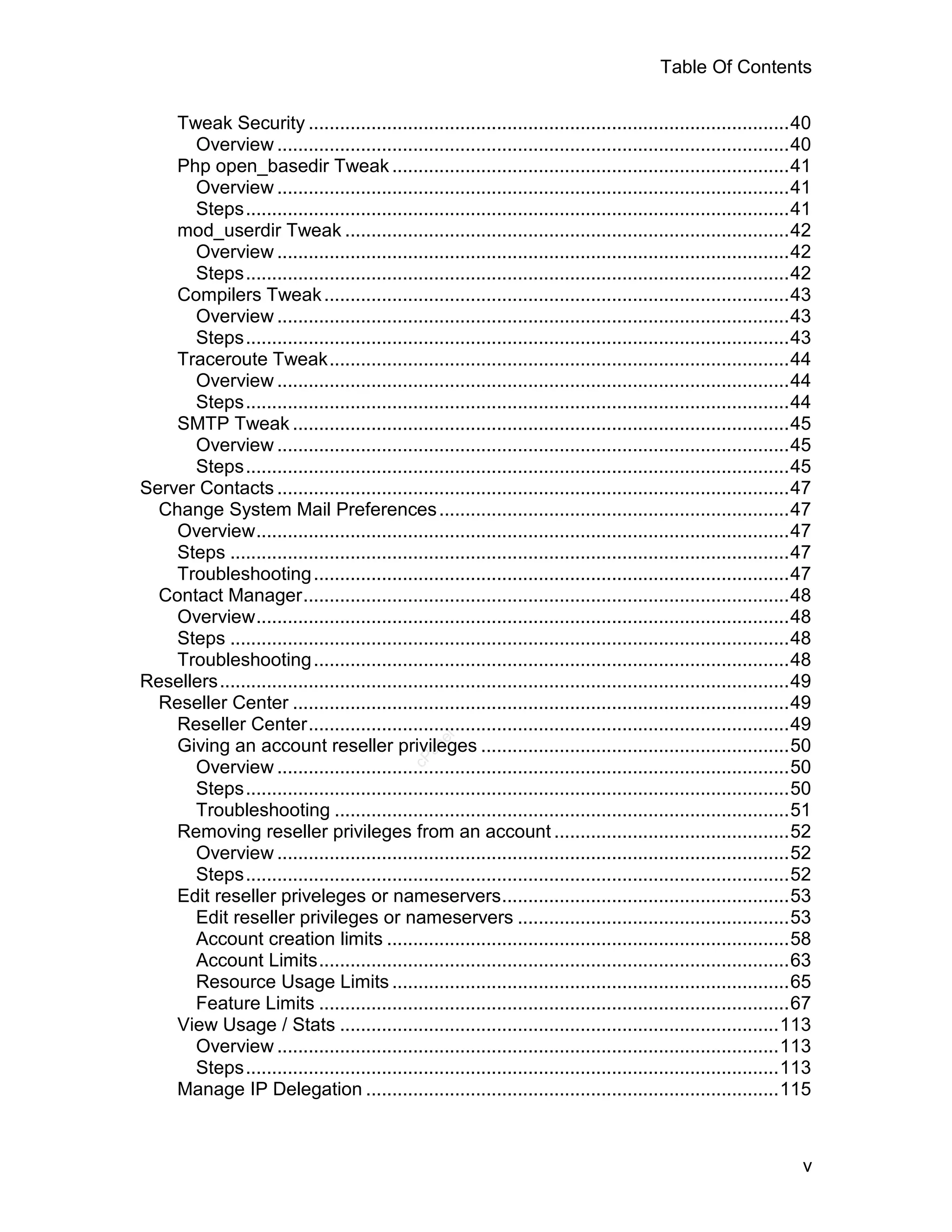 Table Of Contents

    Tweak Security ............................................................................................40
      Overview ..................................................................................................40
    Php open_basedir Tweak ............................................................................41
      Overview ..................................................................................................41
      Steps........................................................................................................41
    mod_userdir Tweak .....................................................................................42
      Overview ..................................................................................................42
      Steps........................................................................................................42
    Compilers Tweak .........................................................................................43
      Overview ..................................................................................................43
      Steps........................................................................................................43
    Traceroute Tweak........................................................................................44
      Overview ..................................................................................................44
      Steps........................................................................................................44
    SMTP Tweak ...............................................................................................45
      Overview ..................................................................................................45
      Steps........................................................................................................45
Server Contacts ..................................................................................................47
  Change System Mail Preferences ...................................................................47
    Overview......................................................................................................47
    Steps ...........................................................................................................47
    Troubleshooting ...........................................................................................47
  Contact Manager.............................................................................................48
    Overview......................................................................................................48
    Steps ...........................................................................................................48
    Troubleshooting ...........................................................................................48
Resellers.............................................................................................................49
  Reseller Center ...............................................................................................49
    Reseller Center............................................................................................49
                                                    el




    Giving an account reseller privileges ...........................................................50
                                                  an
                                                cP




      Overview ..................................................................................................50
      Steps........................................................................................................50
      Troubleshooting .......................................................................................51
    Removing reseller privileges from an account .............................................52
      Overview ..................................................................................................52
      Steps........................................................................................................52
    Edit reseller priveleges or nameservers.......................................................53
      Edit reseller privileges or nameservers ....................................................53
      Account creation limits .............................................................................58
      Account Limits..........................................................................................63
      Resource Usage Limits ............................................................................65
      Feature Limits ..........................................................................................67
    View Usage / Stats ....................................................................................113
      Overview ................................................................................................113
      Steps......................................................................................................113
    Manage IP Delegation ...............................................................................115



                                                                                                                      v
 