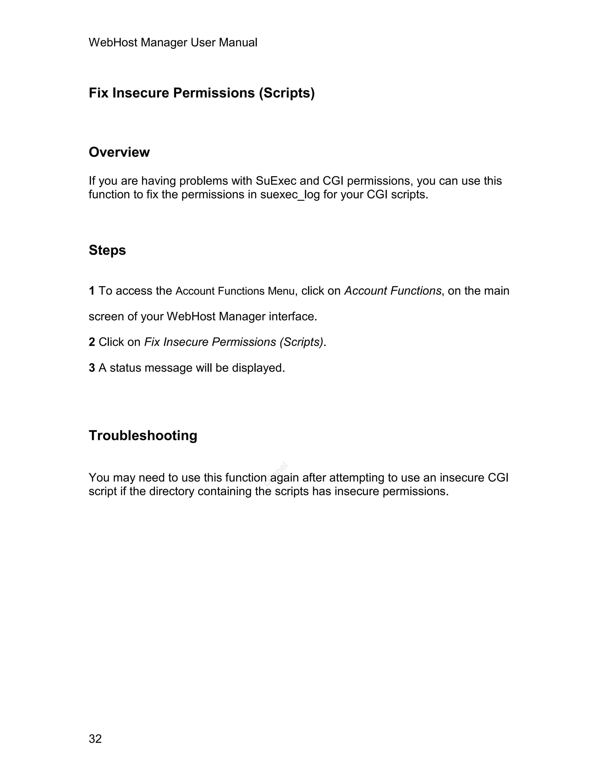 WebHost Manager User Manual



Fix Insecure Permissions (Scripts)



Overview

If you are having problems with SuExec and CGI permissions, you can use this
function to fix the permissions in suexec_log for your CGI scripts.



Steps

1 To access the Account Functions Menu, click on Account Functions, on the main

screen of your WebHost Manager interface.

2 Click on Fix Insecure Permissions (Scripts).

3 A status message will be displayed.




Troubleshooting
                                    el
                                   an




You may need to use this function again after attempting to use an insecure CGI
                                 cP




script if the directory containing the scripts has insecure permissions.




32
 