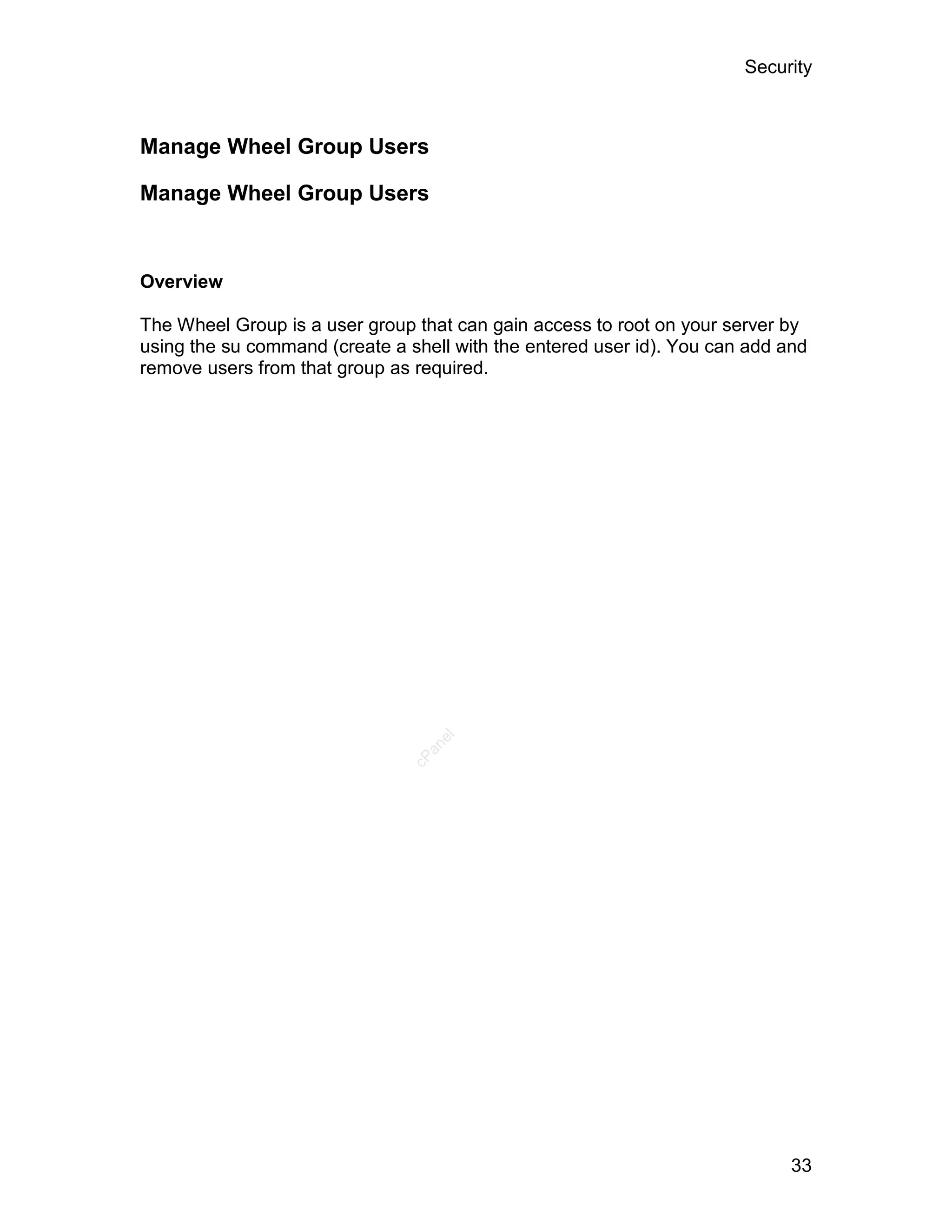 Security



Manage Wheel Group Users

Manage Wheel Group Users


Overview

The Wheel Group is a user group that can gain access to root on your server by
using the su command (create a shell with the entered user id). You can add and
remove users from that group as required.


                                   el
                                  an
                                cP




                                                                             33
 
