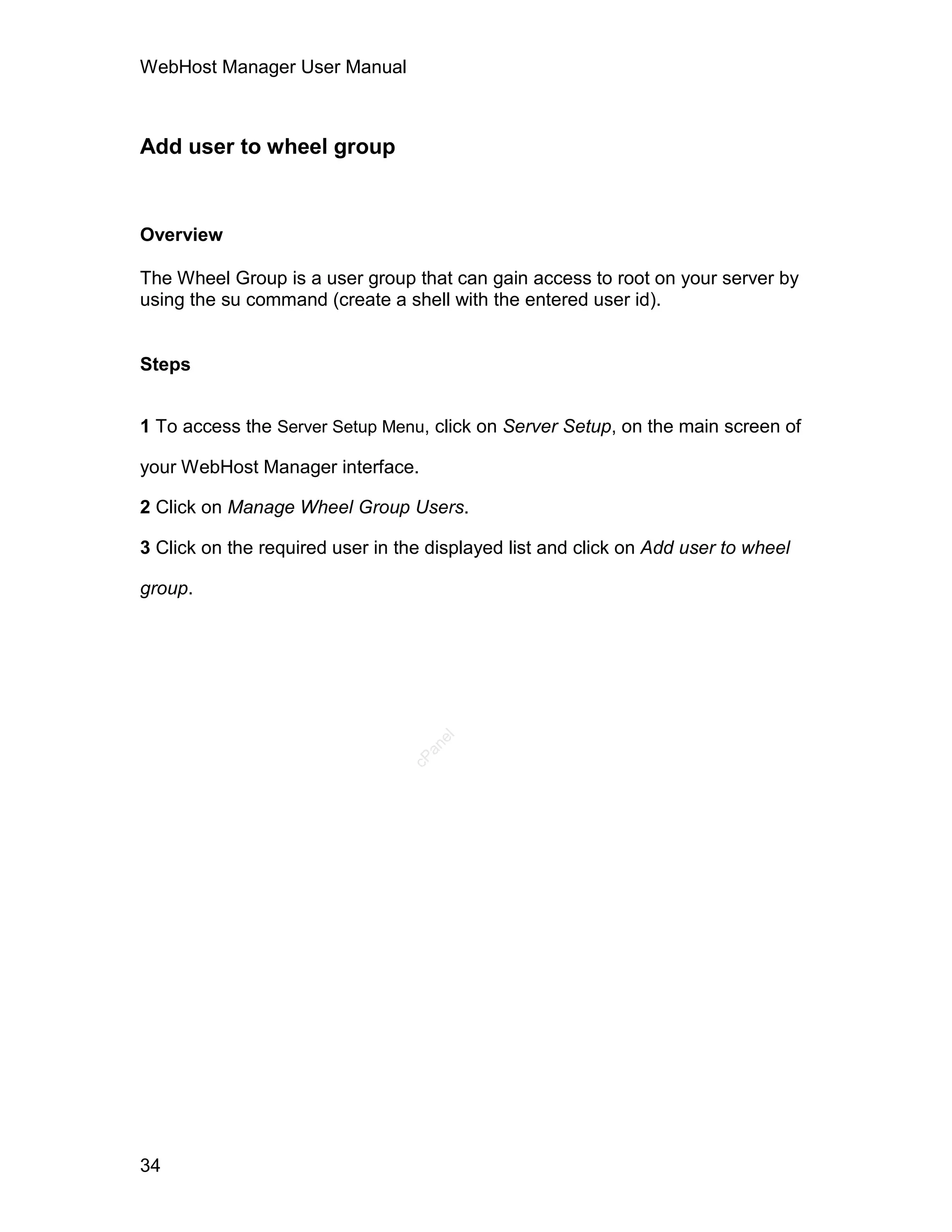WebHost Manager User Manual



Add user to wheel group


Overview

The Wheel Group is a user group that can gain access to root on your server by
using the su command (create a shell with the entered user id).


Steps


1 To access the Server Setup Menu, click on Server Setup, on the main screen of

your WebHost Manager interface.

2 Click on Manage Wheel Group Users.

3 Click on the required user in the displayed list and click on Add user to wheel

group.
                                    el
                                   an
                                 cP




34
 