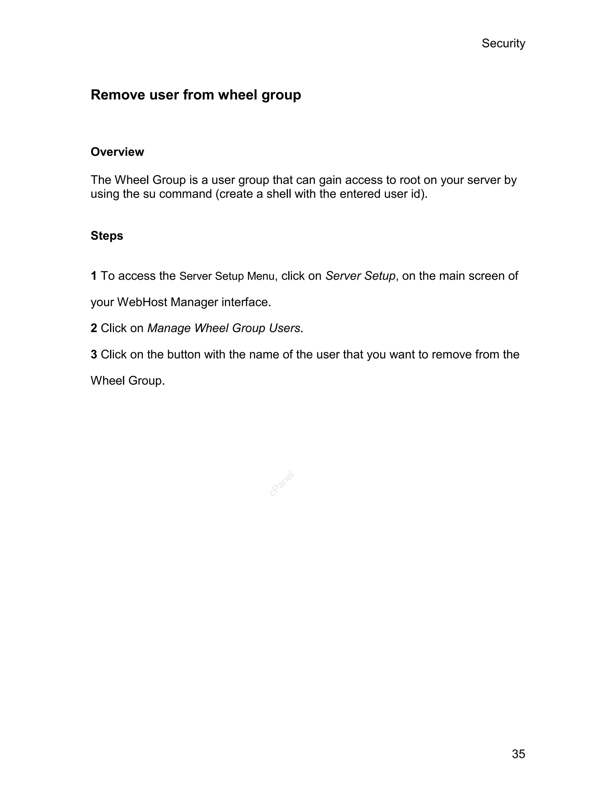 Security



Remove user from wheel group


Overview

The Wheel Group is a user group that can gain access to root on your server by
using the su command (create a shell with the entered user id).


Steps


1 To access the Server Setup Menu, click on Server Setup, on the main screen of

your WebHost Manager interface.

2 Click on Manage Wheel Group Users.

3 Click on the button with the name of the user that you want to remove from the

Wheel Group.
                                   el
                                  an
                                cP




                                                                              35
 