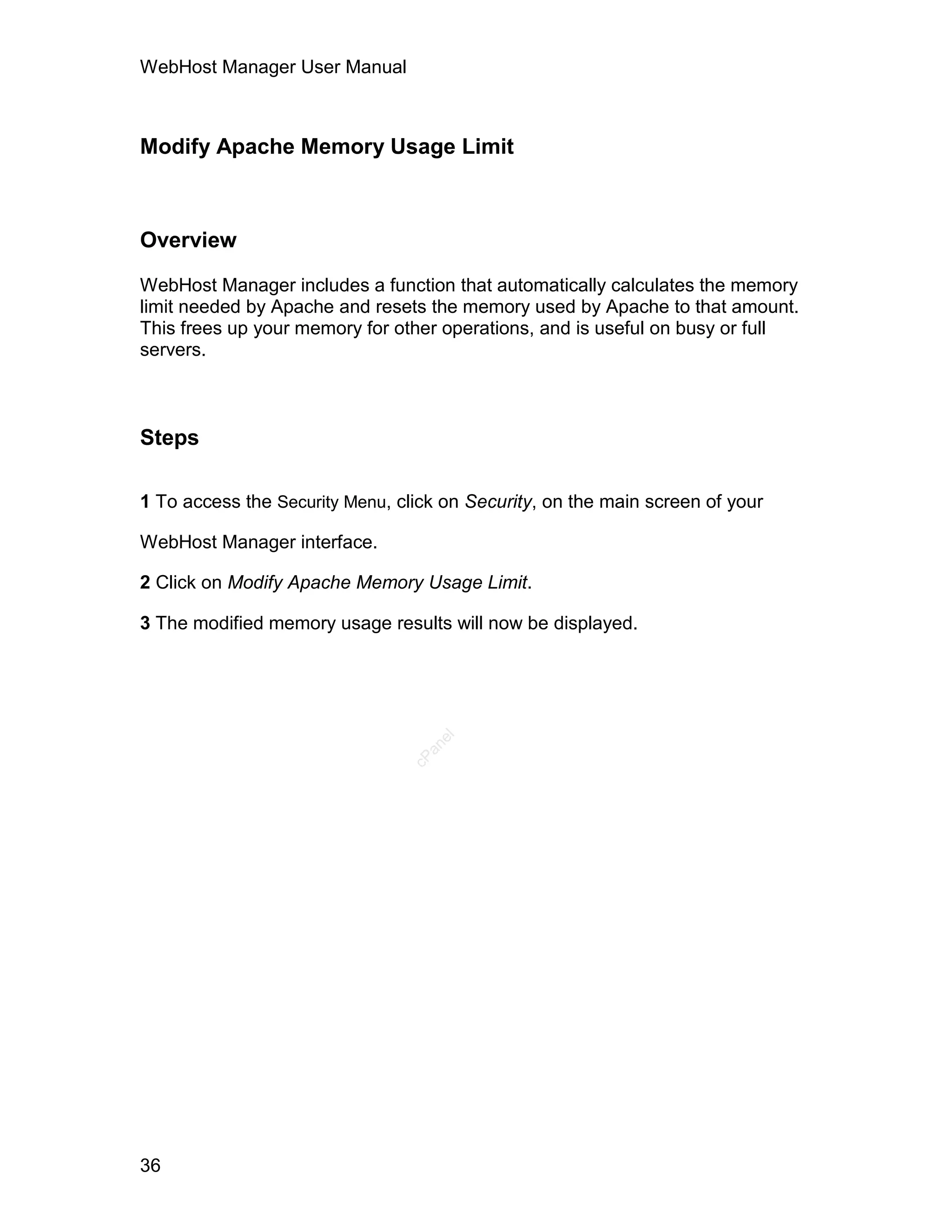 WebHost Manager User Manual



Modify Apache Memory Usage Limit



Overview

WebHost Manager includes a function that automatically calculates the memory
limit needed by Apache and resets the memory used by Apache to that amount.
This frees up your memory for other operations, and is useful on busy or full
servers.



Steps

1 To access the Security Menu, click on Security, on the main screen of your

WebHost Manager interface.

2 Click on Modify Apache Memory Usage Limit.

3 The modified memory usage results will now be displayed.
                                    el
                                  an
                                cP




36
 