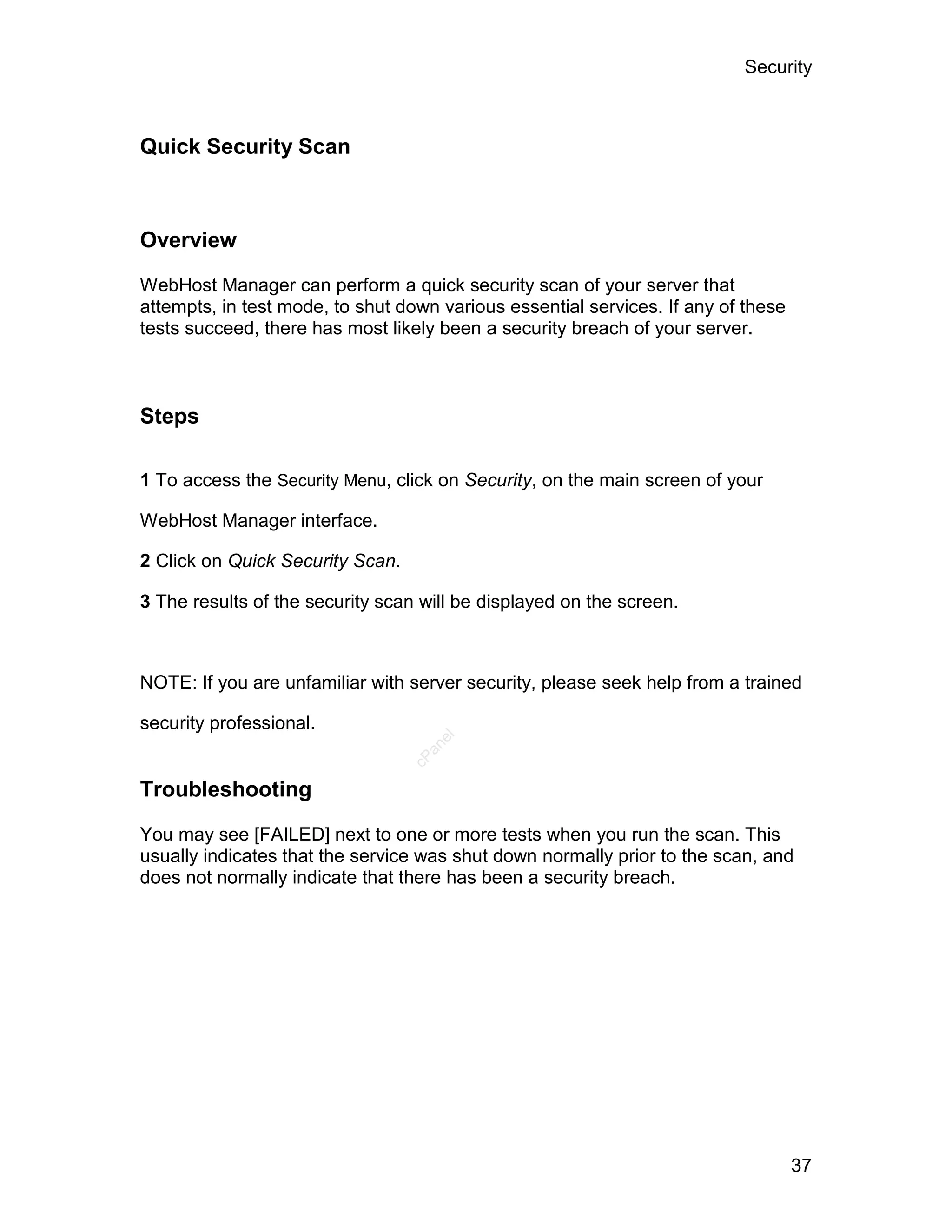 Security



Quick Security Scan



Overview

WebHost Manager can perform a quick security scan of your server that
attempts, in test mode, to shut down various essential services. If any of these
tests succeed, there has most likely been a security breach of your server.



Steps

1 To access the Security Menu, click on Security, on the main screen of your

WebHost Manager interface.

2 Click on Quick Security Scan.

3 The results of the security scan will be displayed on the screen.



NOTE: If you are unfamiliar with server security, please seek help from a trained

security professional.
                                     el
                                    an
                                  cP




Troubleshooting

You may see [FAILED] next to one or more tests when you run the scan. This
usually indicates that the service was shut down normally prior to the scan, and
does not normally indicate that there has been a security breach.




                                                                                   37
 