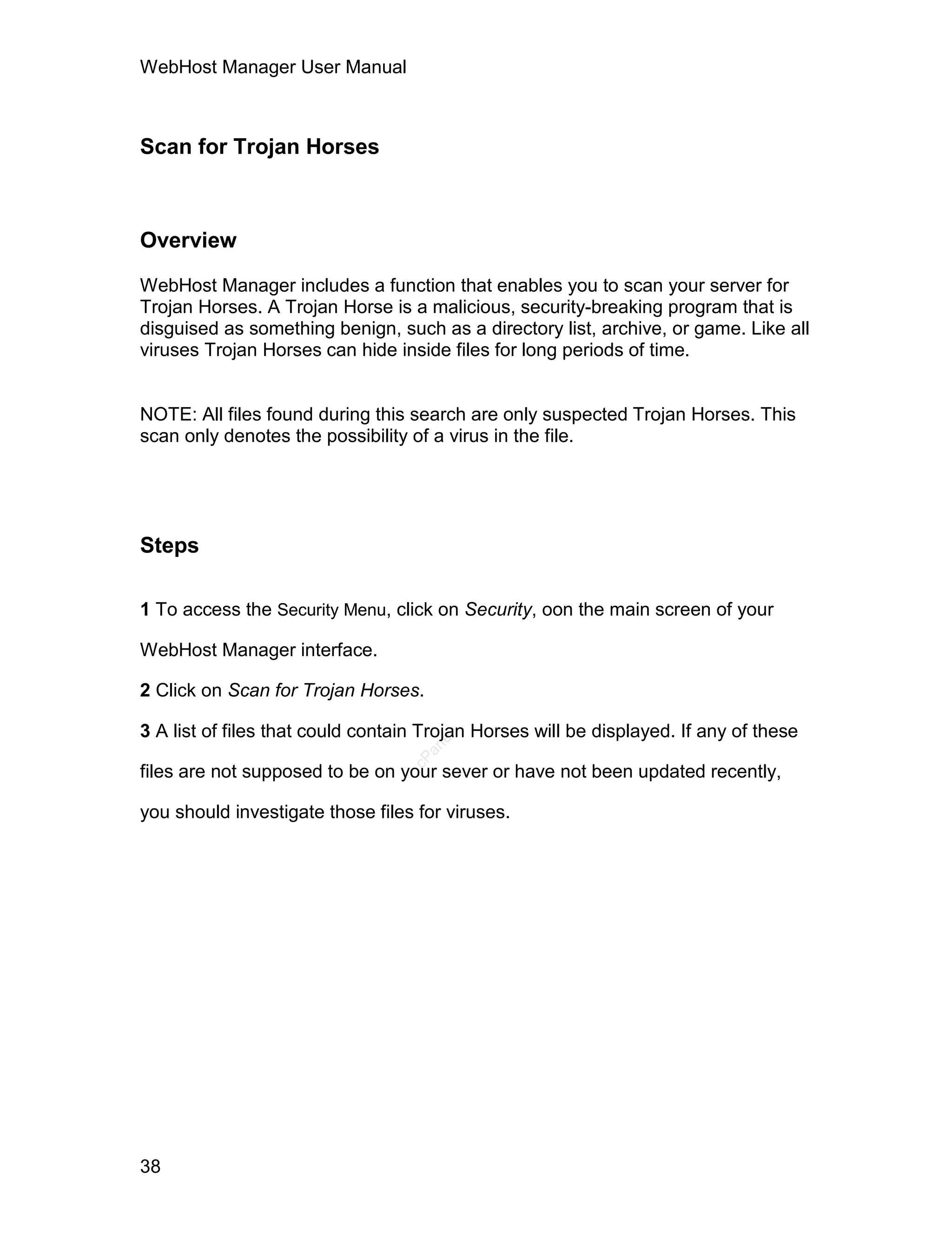 WebHost Manager User Manual



Scan for Trojan Horses



Overview

WebHost Manager includes a function that enables you to scan your server for
Trojan Horses. A Trojan Horse is a malicious, security-breaking program that is
disguised as something benign, such as a directory list, archive, or game. Like all
viruses Trojan Horses can hide inside files for long periods of time.


NOTE: All files found during this search are only suspected Trojan Horses. This
scan only denotes the possibility of a virus in the file.




Steps

1 To access the Security Menu, click on Security, oon the main screen of your

WebHost Manager interface.

2 Click on Scan for Trojan Horses.

3 A list of files that could contain Trojan Horses will be displayed. If any of these
                                      el
                                    an
                                  cP




files are not supposed to be on your sever or have not been updated recently,

you should investigate those files for viruses.




38
 