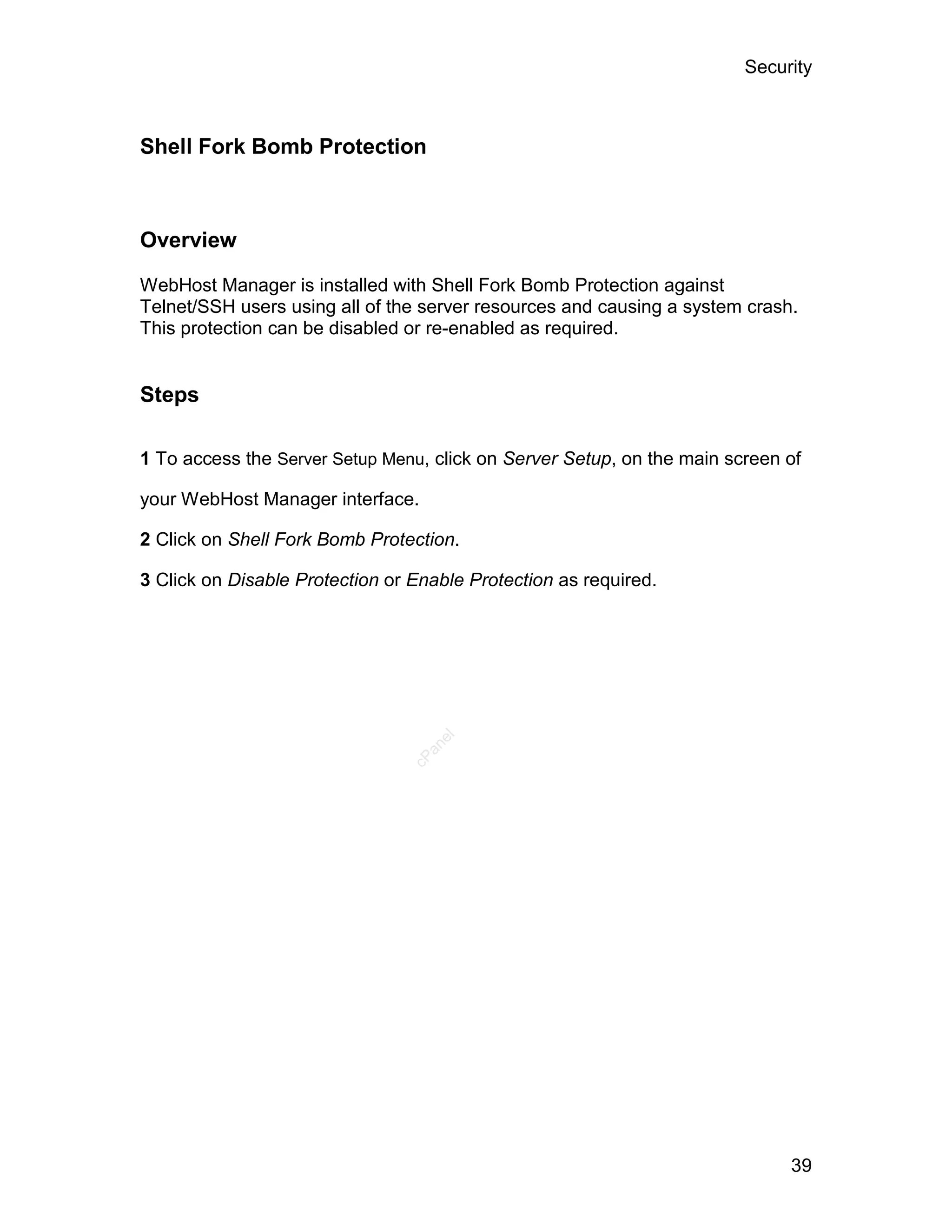 Security



Shell Fork Bomb Protection



Overview

WebHost Manager is installed with Shell Fork Bomb Protection against
Telnet/SSH users using all of the server resources and causing a system crash.
This protection can be disabled or re-enabled as required.


Steps

1 To access the Server Setup Menu, click on Server Setup, on the main screen of

your WebHost Manager interface.

2 Click on Shell Fork Bomb Protection.

3 Click on Disable Protection or Enable Protection as required.
                                    el
                                  an
                                cP




                                                                             39
 