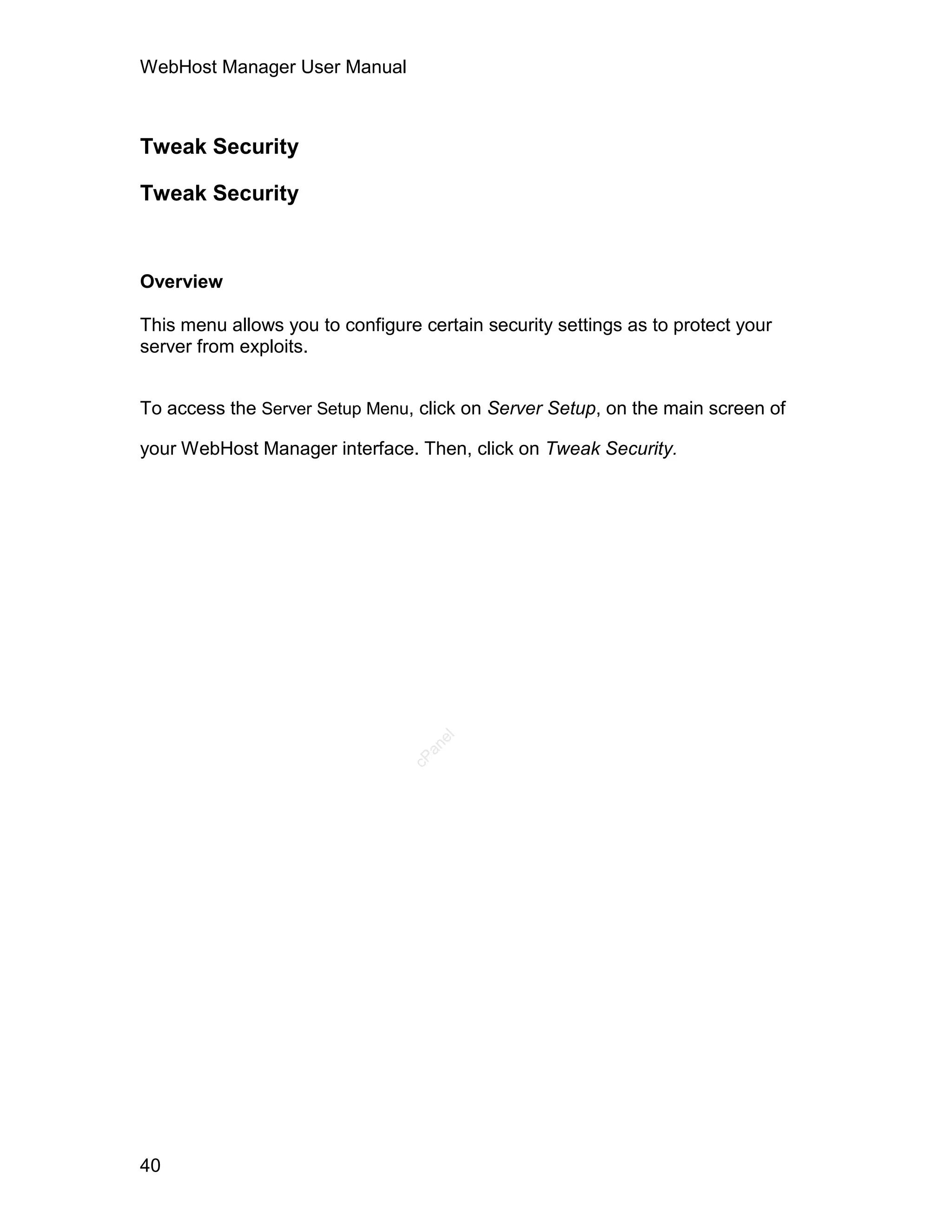WebHost Manager User Manual



Tweak Security

Tweak Security


Overview

This menu allows you to configure certain security settings as to protect your
server from exploits.


To access the Server Setup Menu, click on Server Setup, on the main screen of

your WebHost Manager interface. Then, click on Tweak Security.
                                    el
                                   an
                                 cP




40
 