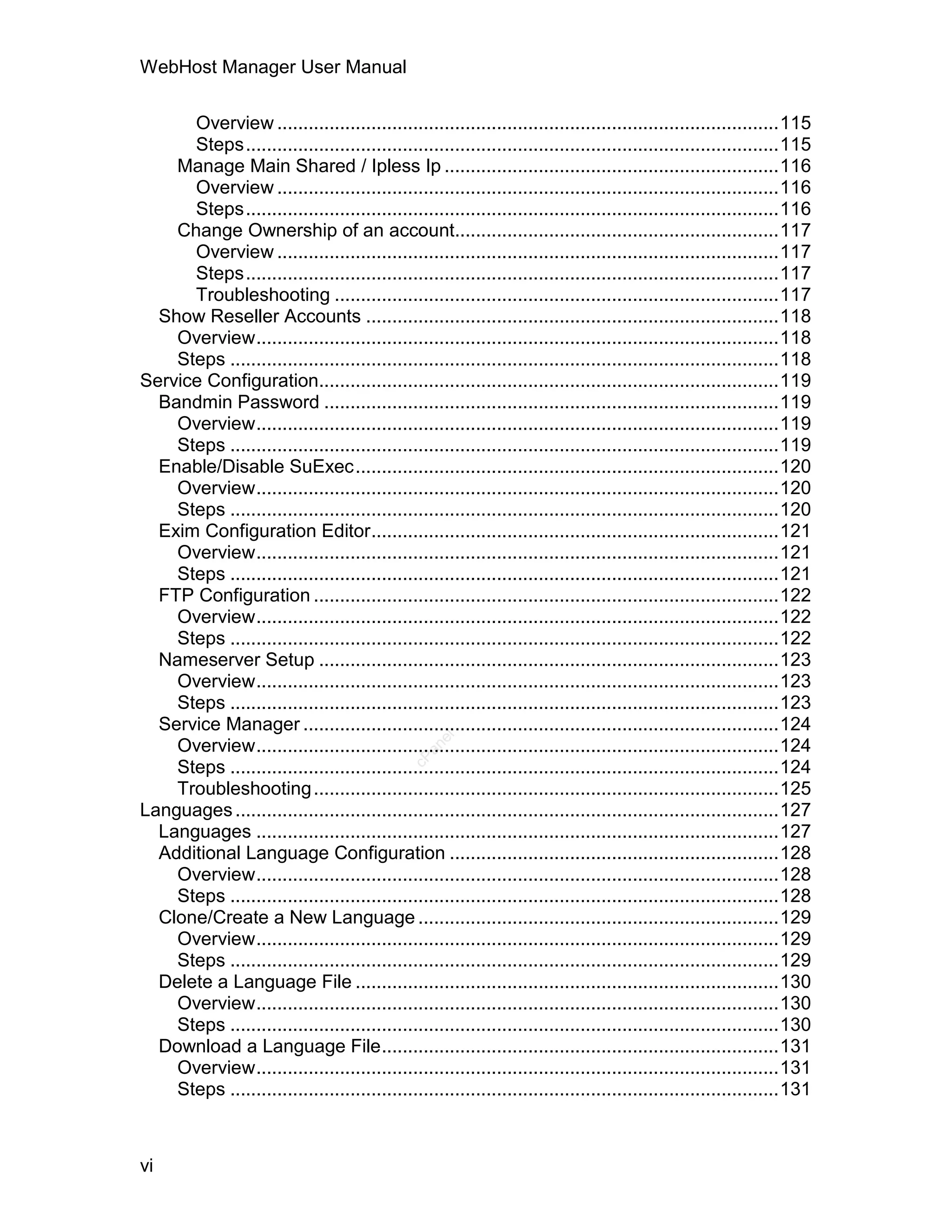 WebHost Manager User Manual

      Overview ................................................................................................115
      Steps......................................................................................................115
    Manage Main Shared / Ipless Ip ................................................................116
      Overview ................................................................................................116
      Steps......................................................................................................116
    Change Ownership of an account..............................................................117
      Overview ................................................................................................117
      Steps......................................................................................................117
      Troubleshooting .....................................................................................117
  Show Reseller Accounts ...............................................................................118
    Overview....................................................................................................118
    Steps .........................................................................................................118
Service Configuration........................................................................................119
  Bandmin Password .......................................................................................119
    Overview....................................................................................................119
    Steps .........................................................................................................119
  Enable/Disable SuExec.................................................................................120
    Overview....................................................................................................120
    Steps .........................................................................................................120
  Exim Configuration Editor..............................................................................121
    Overview....................................................................................................121
    Steps .........................................................................................................121
  FTP Configuration .........................................................................................122
    Overview....................................................................................................122
    Steps .........................................................................................................122
  Nameserver Setup ........................................................................................123
    Overview....................................................................................................123
    Steps .........................................................................................................123
  Service Manager ...........................................................................................124
                                                   el




    Overview....................................................................................................124
                                                 an
                                               cP




    Steps .........................................................................................................124
    Troubleshooting .........................................................................................125
Languages ........................................................................................................127
  Languages ....................................................................................................127
  Additional Language Configuration ...............................................................128
    Overview....................................................................................................128
    Steps .........................................................................................................128
  Clone/Create a New Language .....................................................................129
    Overview....................................................................................................129
    Steps .........................................................................................................129
  Delete a Language File .................................................................................130
    Overview....................................................................................................130
    Steps .........................................................................................................130
  Download a Language File............................................................................131
    Overview....................................................................................................131
    Steps .........................................................................................................131



vi
 