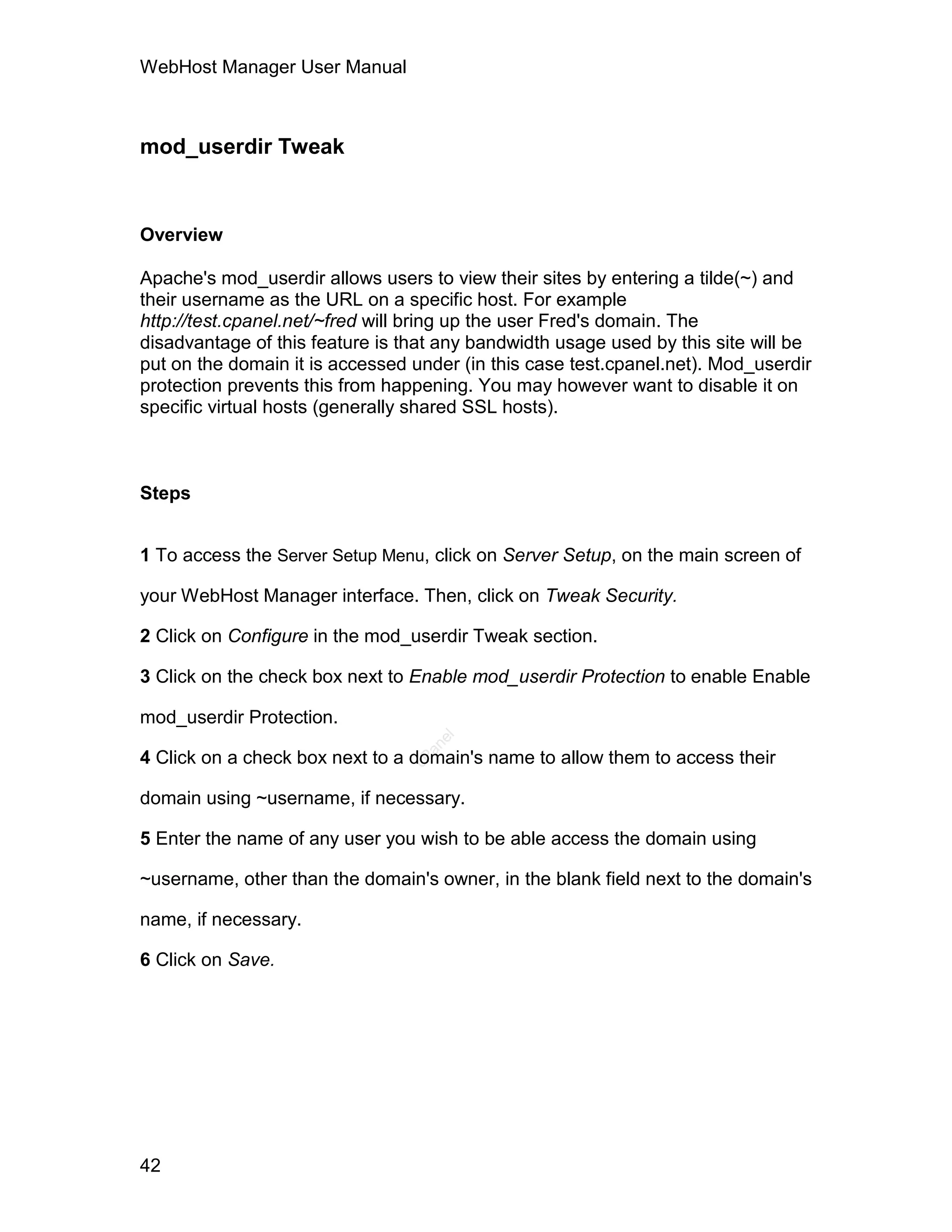 WebHost Manager User Manual



mod_userdir Tweak


Overview

Apache's mod_userdir allows users to view their sites by entering a tilde(~) and
their username as the URL on a specific host. For example
http://test.cpanel.net/~fred will bring up the user Fred's domain. The
disadvantage of this feature is that any bandwidth usage used by this site will be
put on the domain it is accessed under (in this case test.cpanel.net). Mod_userdir
protection prevents this from happening. You may however want to disable it on
specific virtual hosts (generally shared SSL hosts).



Steps


1 To access the Server Setup Menu, click on Server Setup, on the main screen of

your WebHost Manager interface. Then, click on Tweak Security.

2 Click on Configure in the mod_userdir Tweak section.

3 Click on the check box next to Enable mod_userdir Protection to enable Enable

mod_userdir Protection.
                                    el
                                   an




4 Click on a check box next to a domain's name to allow them to access their
                                 cP




domain using ~username, if necessary.

5 Enter the name of any user you wish to be able access the domain using

~username, other than the domain's owner, in the blank field next to the domain's

name, if necessary.

6 Click on Save.




42
 