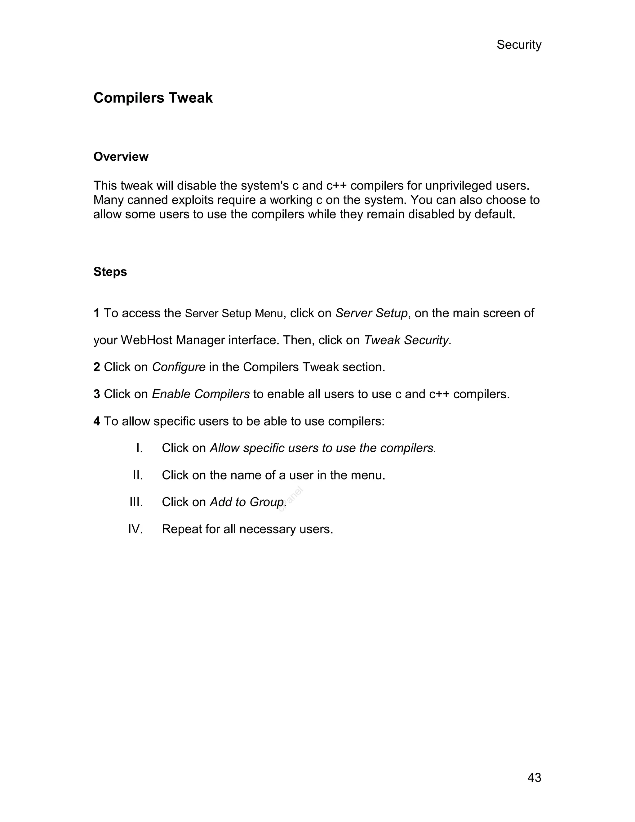 Security



Compilers Tweak


Overview

This tweak will disable the system's c and c++ compilers for unprivileged users.
Many canned exploits require a working c on the system. You can also choose to
allow some users to use the compilers while they remain disabled by default.



Steps


1 To access the Server Setup Menu, click on Server Setup, on the main screen of

your WebHost Manager interface. Then, click on Tweak Security.

2 Click on Configure in the Compilers Tweak section.

3 Click on Enable Compilers to enable all users to use c and c++ compilers.

4 To allow specific users to be able to use compilers:

         I.    Click on Allow specific users to use the compilers.

         II.   Click on the name of a user in the menu.
                                        el
                                     an




        III.   Click on Add to Group.
                                   cP




        IV.    Repeat for all necessary users.




                                                                              43
 