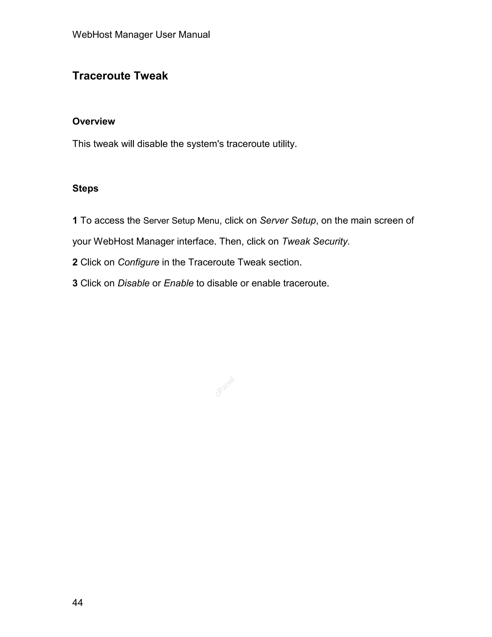 WebHost Manager User Manual



Traceroute Tweak


Overview

This tweak will disable the system's traceroute utility.



Steps


1 To access the Server Setup Menu, click on Server Setup, on the main screen of

your WebHost Manager interface. Then, click on Tweak Security.

2 Click on Configure in the Traceroute Tweak section.

3 Click on Disable or Enable to disable or enable traceroute.
                                      el
                                    an
                                  cP




44
 