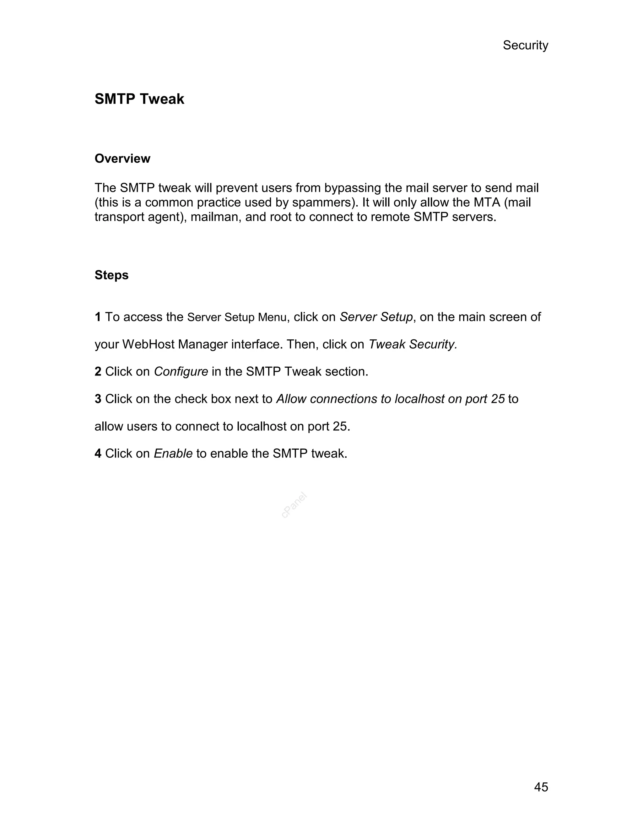 Security



SMTP Tweak


Overview

The SMTP tweak will prevent users from bypassing the mail server to send mail
(this is a common practice used by spammers). It will only allow the MTA (mail
transport agent), mailman, and root to connect to remote SMTP servers.



Steps


1 To access the Server Setup Menu, click on Server Setup, on the main screen of

your WebHost Manager interface. Then, click on Tweak Security.

2 Click on Configure in the SMTP Tweak section.

3 Click on the check box next to Allow connections to localhost on port 25 to

allow users to connect to localhost on port 25.

4 Click on Enable to enable the SMTP tweak.
                                    el
                                   an
                                 cP




                                                                                45
 