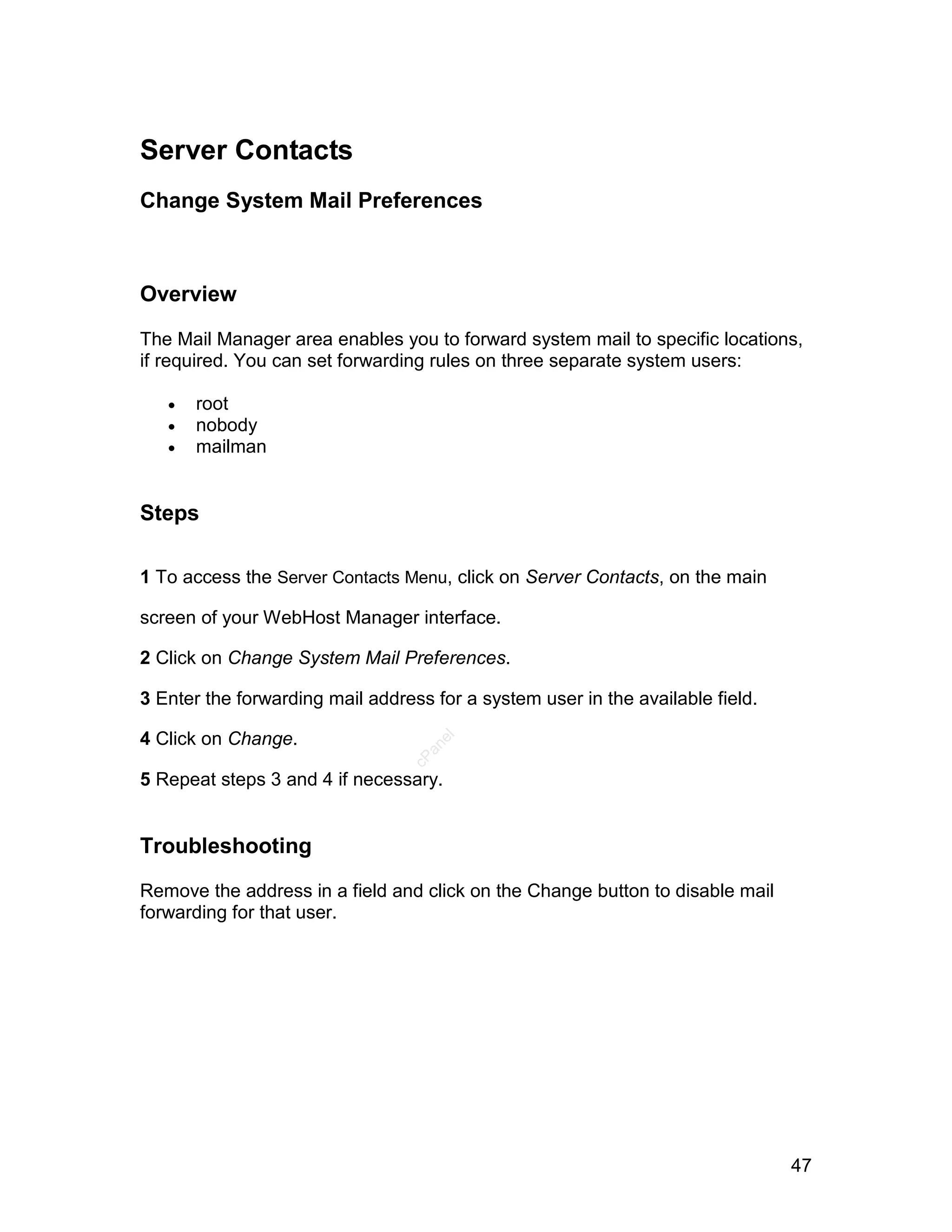 Server Contacts
Change System Mail Preferences



Overview

The Mail Manager area enables you to forward system mail to specific locations,
if required. You can set forwarding rules on three separate system users:

      root
      nobody
      mailman


Steps

1 To access the Server Contacts Menu, click on Server Contacts, on the main

screen of your WebHost Manager interface.

2 Click on Change System Mail Preferences.

3 Enter the forwarding mail address for a system user in the available field.

4 Click on Change.
                                    el
                                   an
                                 cP




5 Repeat steps 3 and 4 if necessary.


Troubleshooting

Remove the address in a field and click on the Change button to disable mail
forwarding for that user.




                                                                                47
 