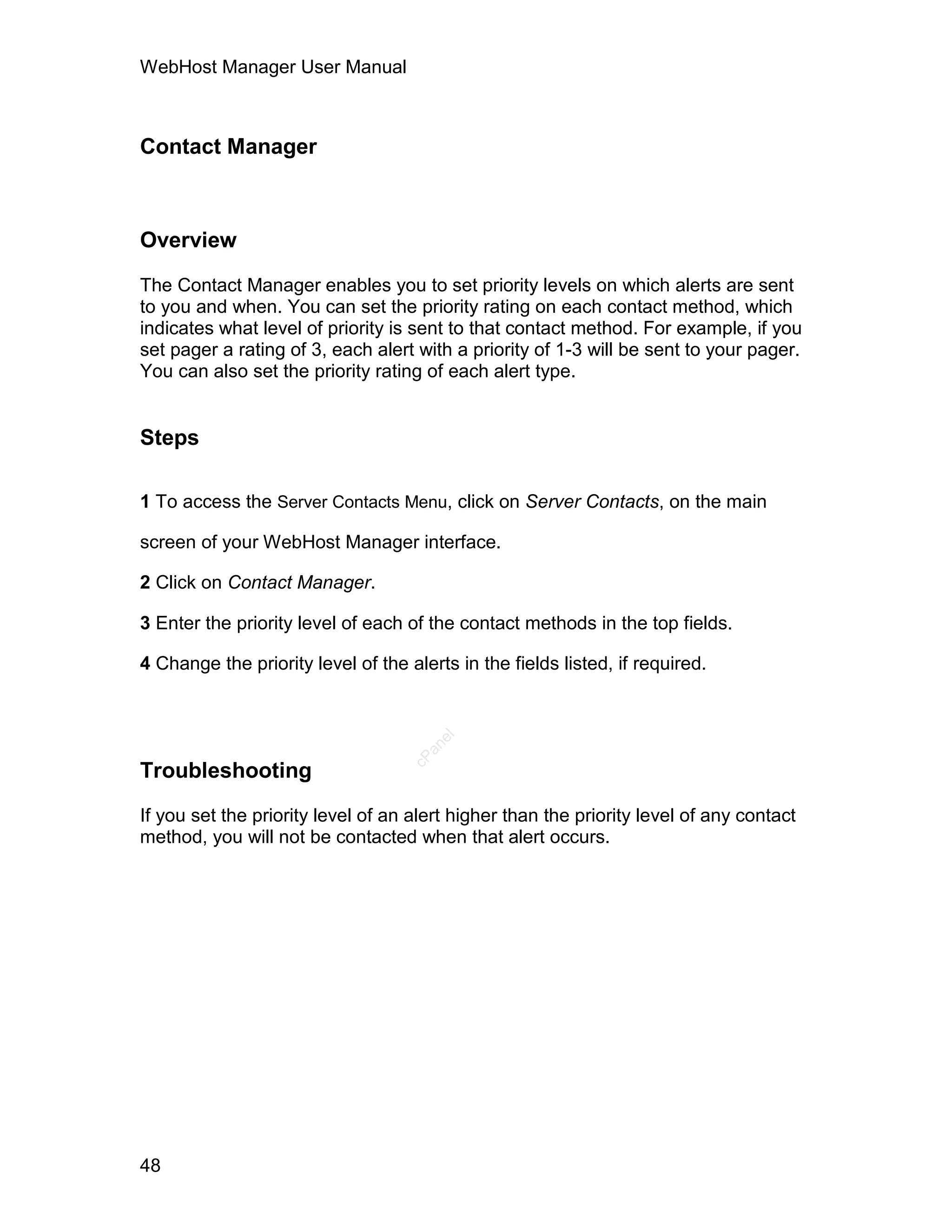 WebHost Manager User Manual



Contact Manager



Overview

The Contact Manager enables you to set priority levels on which alerts are sent
to you and when. You can set the priority rating on each contact method, which
indicates what level of priority is sent to that contact method. For example, if you
set pager a rating of 3, each alert with a priority of 1-3 will be sent to your pager.
You can also set the priority rating of each alert type.


Steps

1 To access the Server Contacts Menu, click on Server Contacts, on the main

screen of your WebHost Manager interface.

2 Click on Contact Manager.

3 Enter the priority level of each of the contact methods in the top fields.

4 Change the priority level of the alerts in the fields listed, if required.
                                       el
                                      an
                                    cP




Troubleshooting

If you set the priority level of an alert higher than the priority level of any contact
method, you will not be contacted when that alert occurs.




48
 
