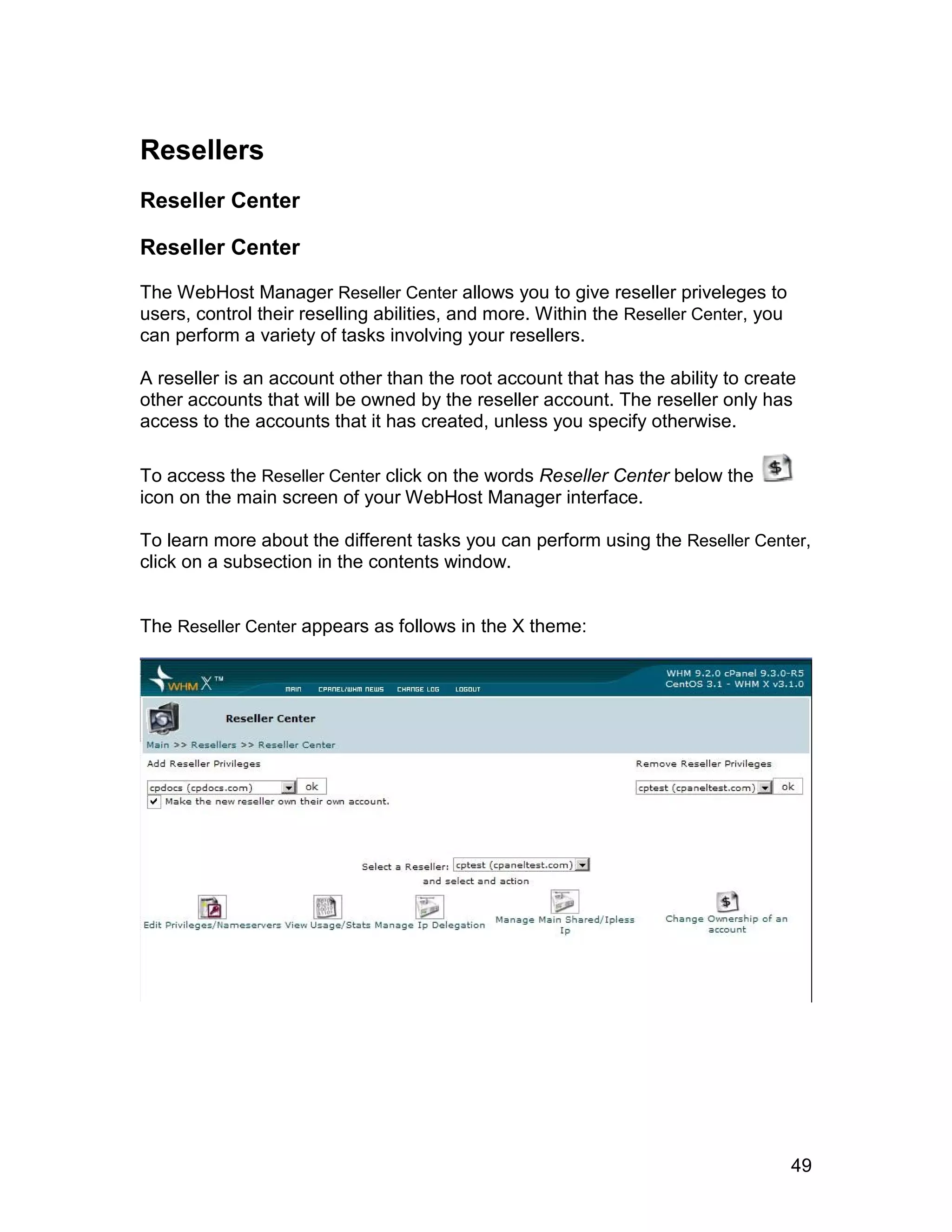 Resellers
Reseller Center

Reseller Center

The WebHost Manager Reseller Center allows you to give reseller priveleges to
users, control their reselling abilities, and more. Within the Reseller Center, you
can perform a variety of tasks involving your resellers.

A reseller is an account other than the root account that has the ability to create
other accounts that will be owned by the reseller account. The reseller only has
access to the accounts that it has created, unless you specify otherwise.

To access the Reseller Center click on the words Reseller Center below the
icon on the main screen of your WebHost Manager interface.

To learn more about the different tasks you can perform using the Reseller Center,
click on a subsection in the contents window.


The Reseller Center appears as follows in the X theme:
                                     el
                                    an
                                  cP




                                                                                      49
 