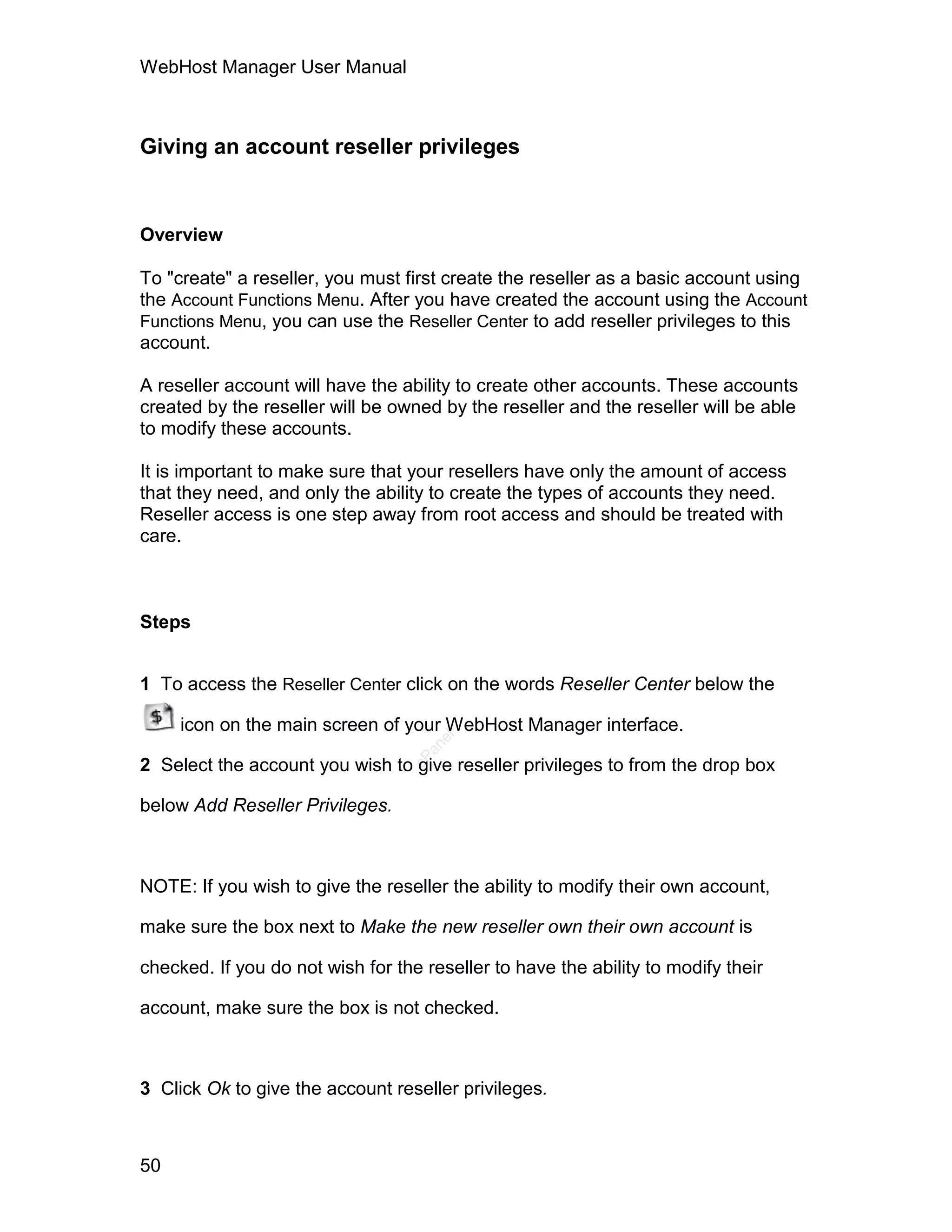 WebHost Manager User Manual



Giving an account reseller privileges


Overview

To "create" a reseller, you must first create the reseller as a basic account using
the Account Functions Menu. After you have created the account using the Account
Functions Menu, you can use the Reseller Center to add reseller privileges to this
account.

A reseller account will have the ability to create other accounts. These accounts
created by the reseller will be owned by the reseller and the reseller will be able
to modify these accounts.

It is important to make sure that your resellers have only the amount of access
that they need, and only the ability to create the types of accounts they need.
Reseller access is one step away from root access and should be treated with
care.



Steps


1 To access the Reseller Center click on the words Reseller Center below the

     icon on the main screen of your WebHost Manager interface.
                                     el
                                    an
                                  cP




2 Select the account you wish to give reseller privileges to from the drop box

below Add Reseller Privileges.



NOTE: If you wish to give the reseller the ability to modify their own account,

make sure the box next to Make the new reseller own their own account is

checked. If you do not wish for the reseller to have the ability to modify their

account, make sure the box is not checked.



3 Click Ok to give the account reseller privileges.



50
 