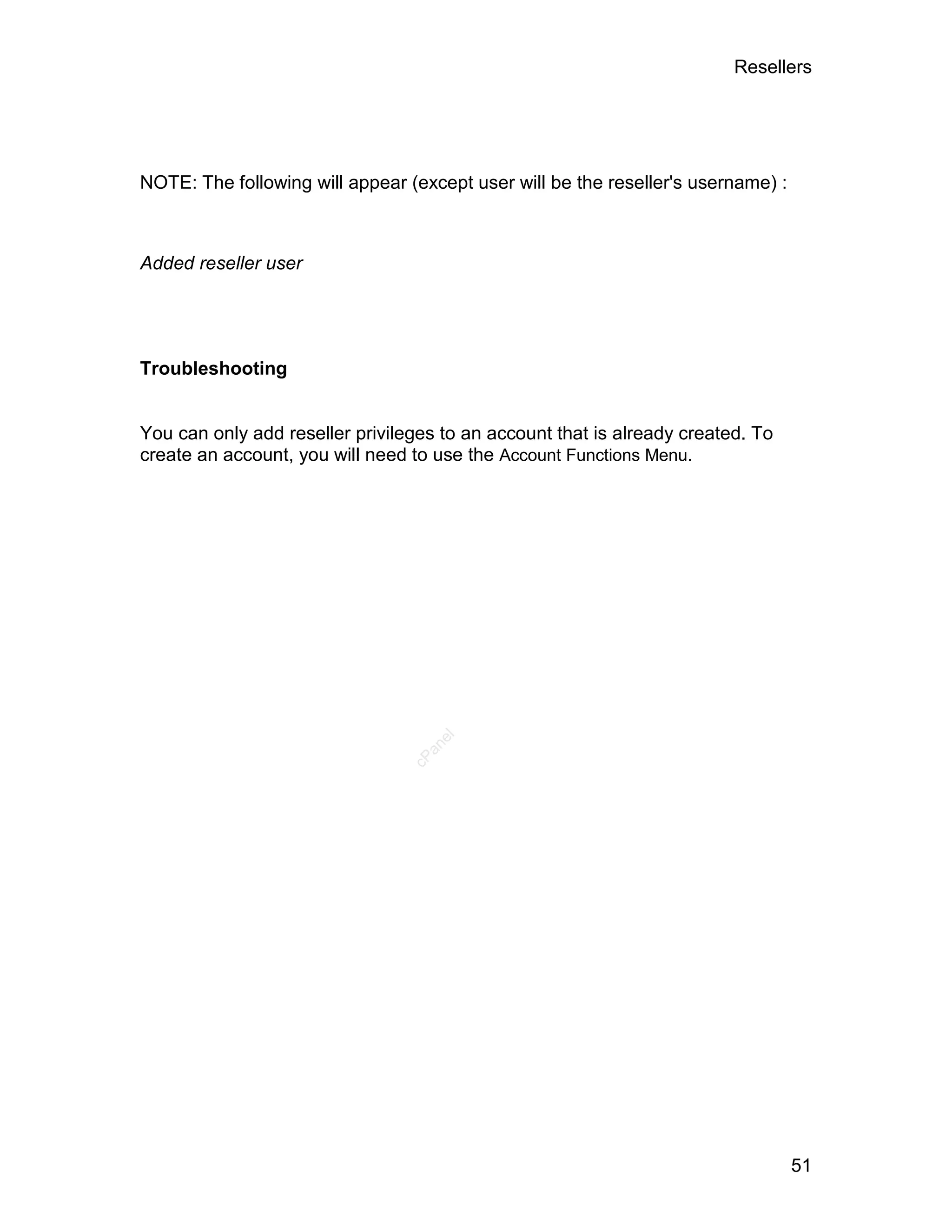 Resellers




NOTE: The following will appear (except user will be the reseller's username) :



Added reseller user




Troubleshooting


You can only add reseller privileges to an account that is already created. To
create an account, you will need to use the Account Functions Menu.
                                    el
                                   an
                                 cP




                                                                                  51
 