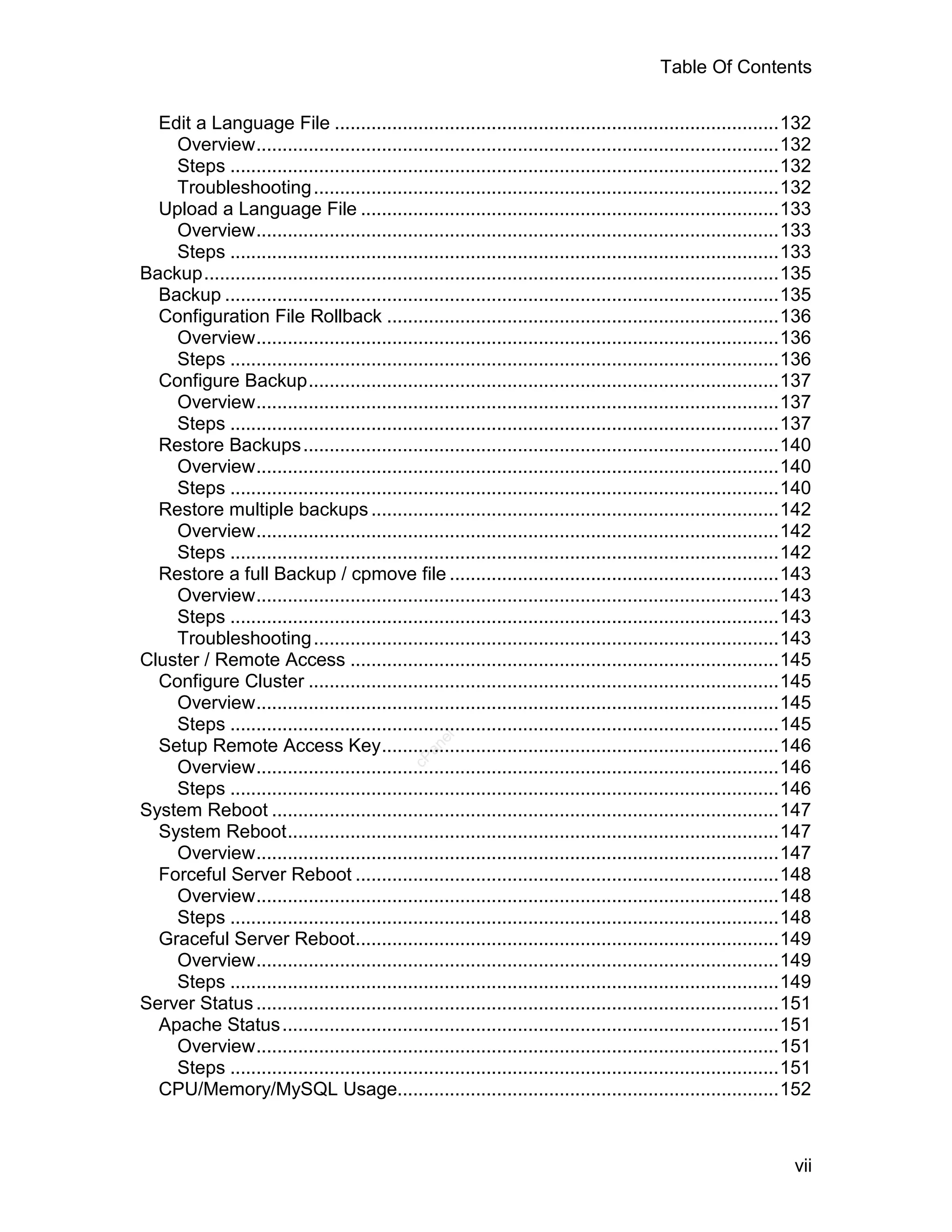 Table Of Contents

  Edit a Language File .....................................................................................132
    Overview....................................................................................................132
    Steps .........................................................................................................132
    Troubleshooting .........................................................................................132
  Upload a Language File ................................................................................133
    Overview....................................................................................................133
    Steps .........................................................................................................133
Backup..............................................................................................................135
  Backup ..........................................................................................................135
  Configuration File Rollback ...........................................................................136
    Overview....................................................................................................136
    Steps .........................................................................................................136
  Configure Backup..........................................................................................137
    Overview....................................................................................................137
    Steps .........................................................................................................137
  Restore Backups ...........................................................................................140
    Overview....................................................................................................140
    Steps .........................................................................................................140
  Restore multiple backups ..............................................................................142
    Overview....................................................................................................142
    Steps .........................................................................................................142
  Restore a full Backup / cpmove file ...............................................................143
    Overview....................................................................................................143
    Steps .........................................................................................................143
    Troubleshooting .........................................................................................143
Cluster / Remote Access ..................................................................................145
  Configure Cluster ..........................................................................................145
    Overview....................................................................................................145
    Steps .........................................................................................................145
                                                    el




  Setup Remote Access Key............................................................................146
                                                 an
                                               cP




    Overview....................................................................................................146
    Steps .........................................................................................................146
System Reboot .................................................................................................147
  System Reboot..............................................................................................147
    Overview....................................................................................................147
  Forceful Server Reboot .................................................................................148
    Overview....................................................................................................148
    Steps .........................................................................................................148
  Graceful Server Reboot.................................................................................149
    Overview....................................................................................................149
    Steps .........................................................................................................149
Server Status ....................................................................................................151
  Apache Status ...............................................................................................151
    Overview....................................................................................................151
    Steps .........................................................................................................151
  CPU/Memory/MySQL Usage.........................................................................152



                                                                                                                    vii
 