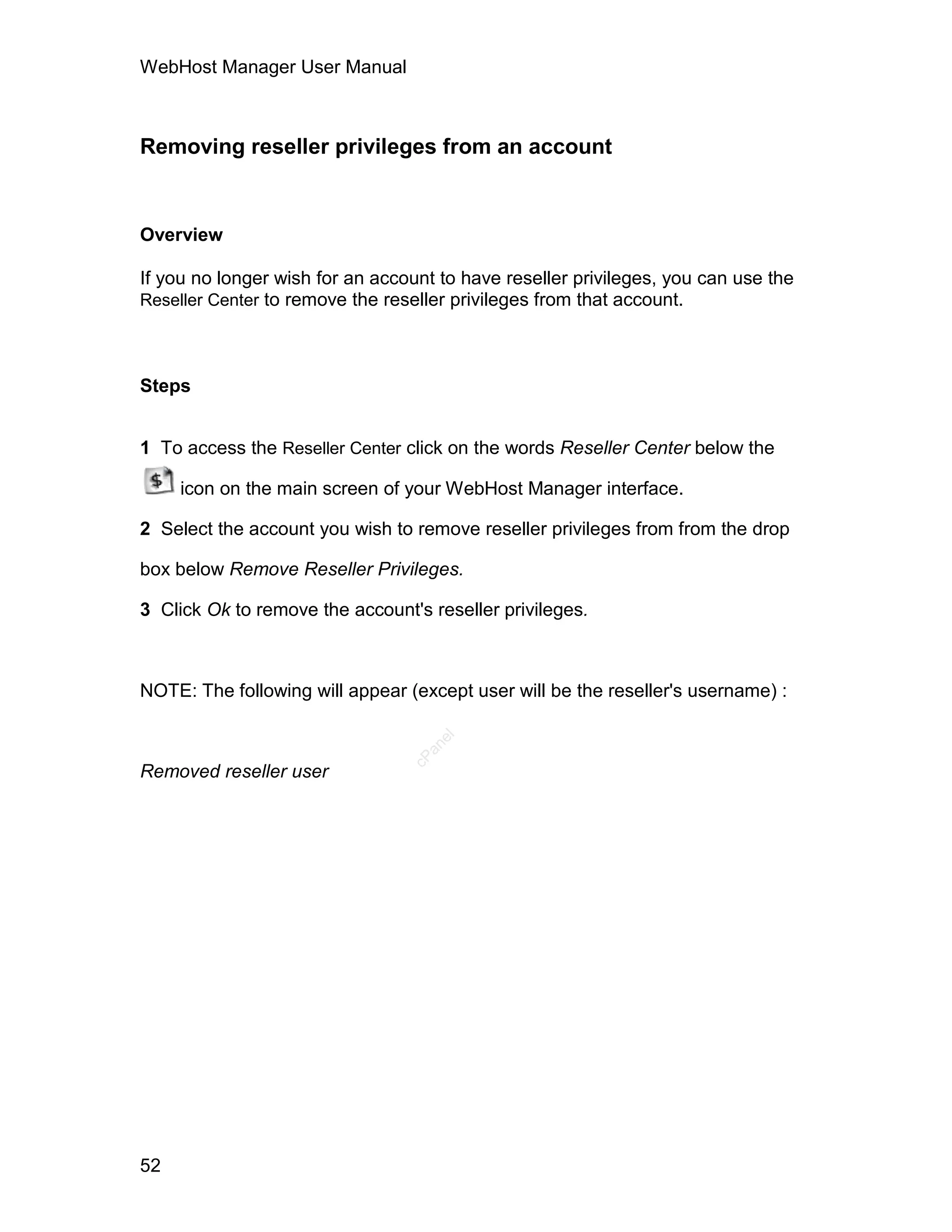 WebHost Manager User Manual



Removing reseller privileges from an account


Overview

If you no longer wish for an account to have reseller privileges, you can use the
Reseller Center to remove the reseller privileges from that account.




Steps


1 To access the Reseller Center click on the words Reseller Center below the

     icon on the main screen of your WebHost Manager interface.

2 Select the account you wish to remove reseller privileges from from the drop

box below Remove Reseller Privileges.

3 Click Ok to remove the account's reseller privileges.



NOTE: The following will appear (except user will be the reseller's username) :
                                    el
                                   an
                                 cP




Removed reseller user




52
 