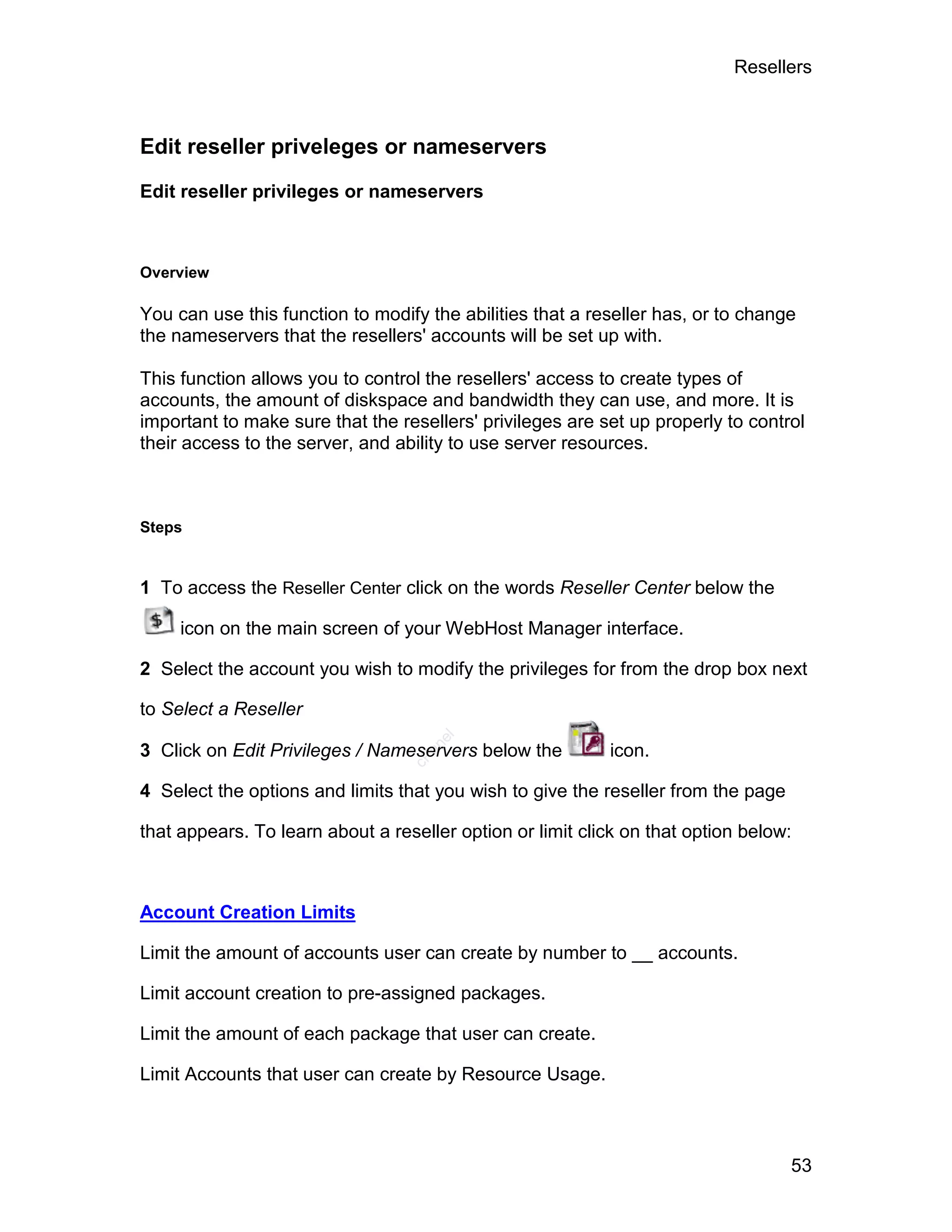 Resellers



Edit reseller priveleges or nameservers

Edit reseller privileges or nameservers



Overview

You can use this function to modify the abilities that a reseller has, or to change
the nameservers that the resellers' accounts will be set up with.

This function allows you to control the resellers' access to create types of
accounts, the amount of diskspace and bandwidth they can use, and more. It is
important to make sure that the resellers' privileges are set up properly to control
their access to the server, and ability to use server resources.



Steps


1 To access the Reseller Center click on the words Reseller Center below the

     icon on the main screen of your WebHost Manager interface.

2 Select the account you wish to modify the privileges for from the drop box next

to Select a Reseller
                                     el




3 Click on Edit Privileges / Nameservers below the         icon.
                                    an
                                  cP




4 Select the options and limits that you wish to give the reseller from the page

that appears. To learn about a reseller option or limit click on that option below:



Account Creation Limits

Limit the amount of accounts user can create by number to __ accounts.

Limit account creation to pre-assigned packages.

Limit the amount of each package that user can create.

Limit Accounts that user can create by Resource Usage.



                                                                                   53
 