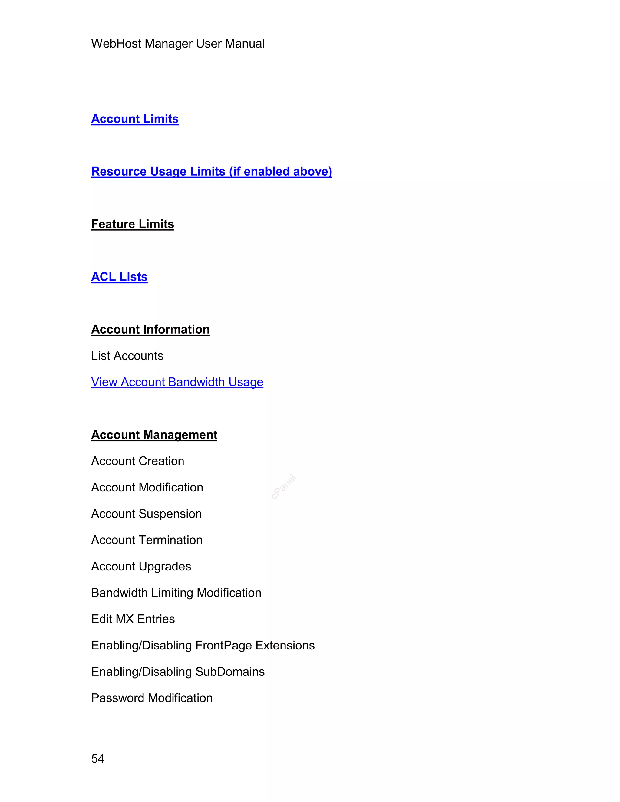WebHost Manager User Manual




Account Limits



Resource Usage Limits (if enabled above)



Feature Limits



ACL Lists



Account Information

List Accounts

View Account Bandwidth Usage



Account Management

Account Creation
                                     el




Account Modification
                                    an
                                  cP




Account Suspension

Account Termination

Account Upgrades

Bandwidth Limiting Modification

Edit MX Entries

Enabling/Disabling FrontPage Extensions

Enabling/Disabling SubDomains

Password Modification



54
 