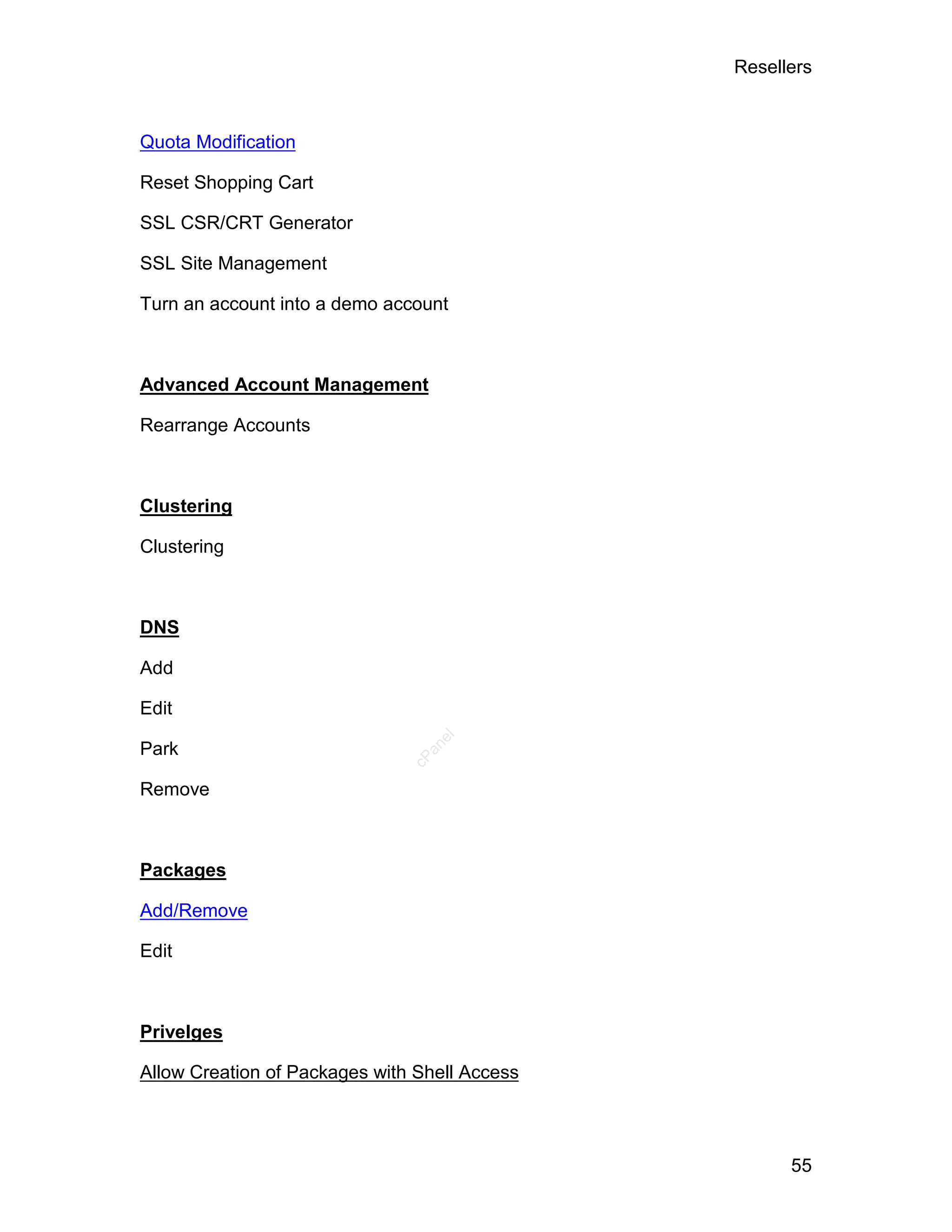 Resellers



Quota Modification

Reset Shopping Cart

SSL CSR/CRT Generator

SSL Site Management

Turn an account into a demo account



Advanced Account Management

Rearrange Accounts



Clustering

Clustering



DNS

Add

Edit
                                  el




Park
                                 an
                               cP




Remove



Packages

Add/Remove

Edit



Privelges

Allow Creation of Packages with Shell Access



                                                     55
 