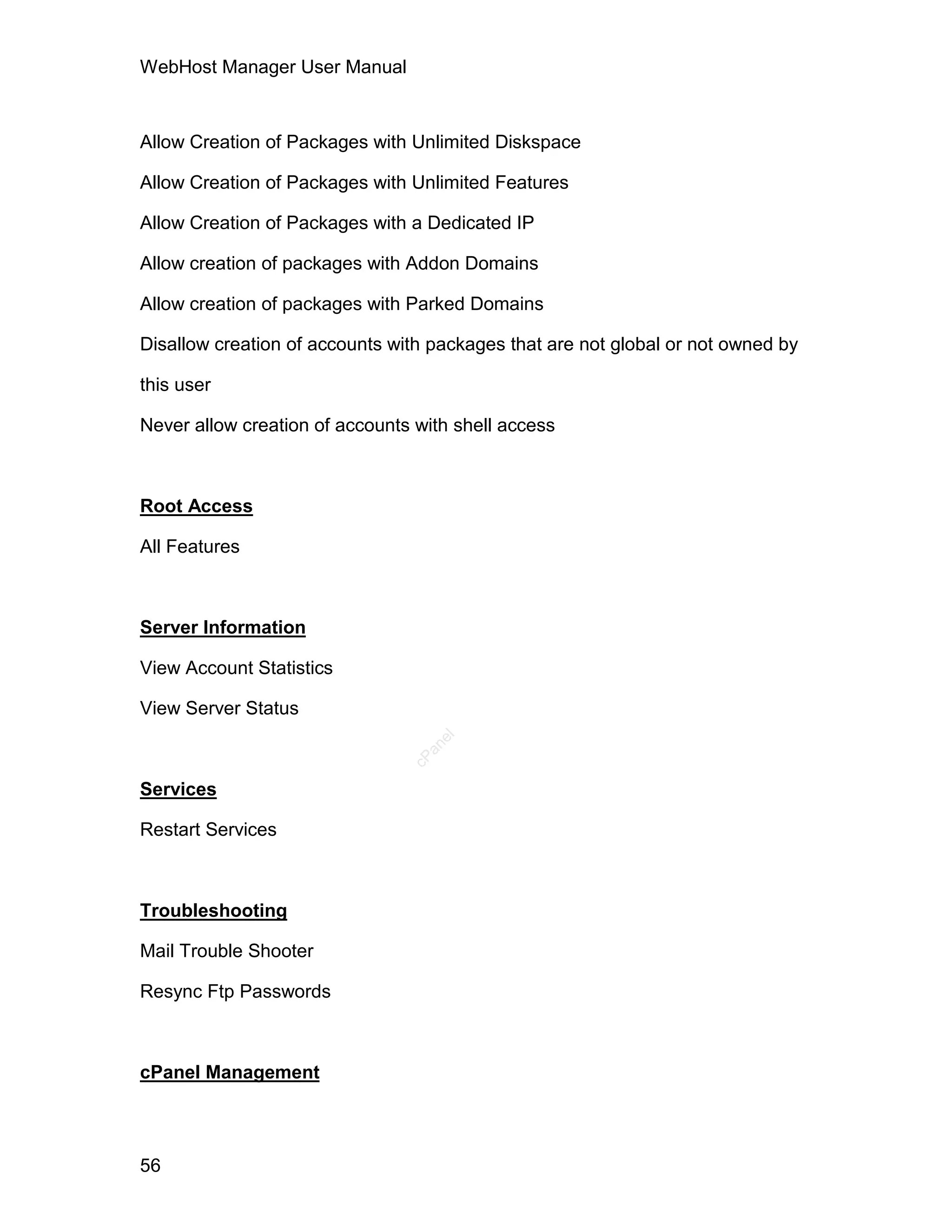 WebHost Manager User Manual



Allow Creation of Packages with Unlimited Diskspace

Allow Creation of Packages with Unlimited Features

Allow Creation of Packages with a Dedicated IP

Allow creation of packages with Addon Domains

Allow creation of packages with Parked Domains

Disallow creation of accounts with packages that are not global or not owned by

this user

Never allow creation of accounts with shell access



Root Access

All Features



Server Information

View Account Statistics

View Server Status
                                   el
                                  an
                                cP




Services

Restart Services



Troubleshooting

Mail Trouble Shooter

Resync Ftp Passwords



cPanel Management



56
 