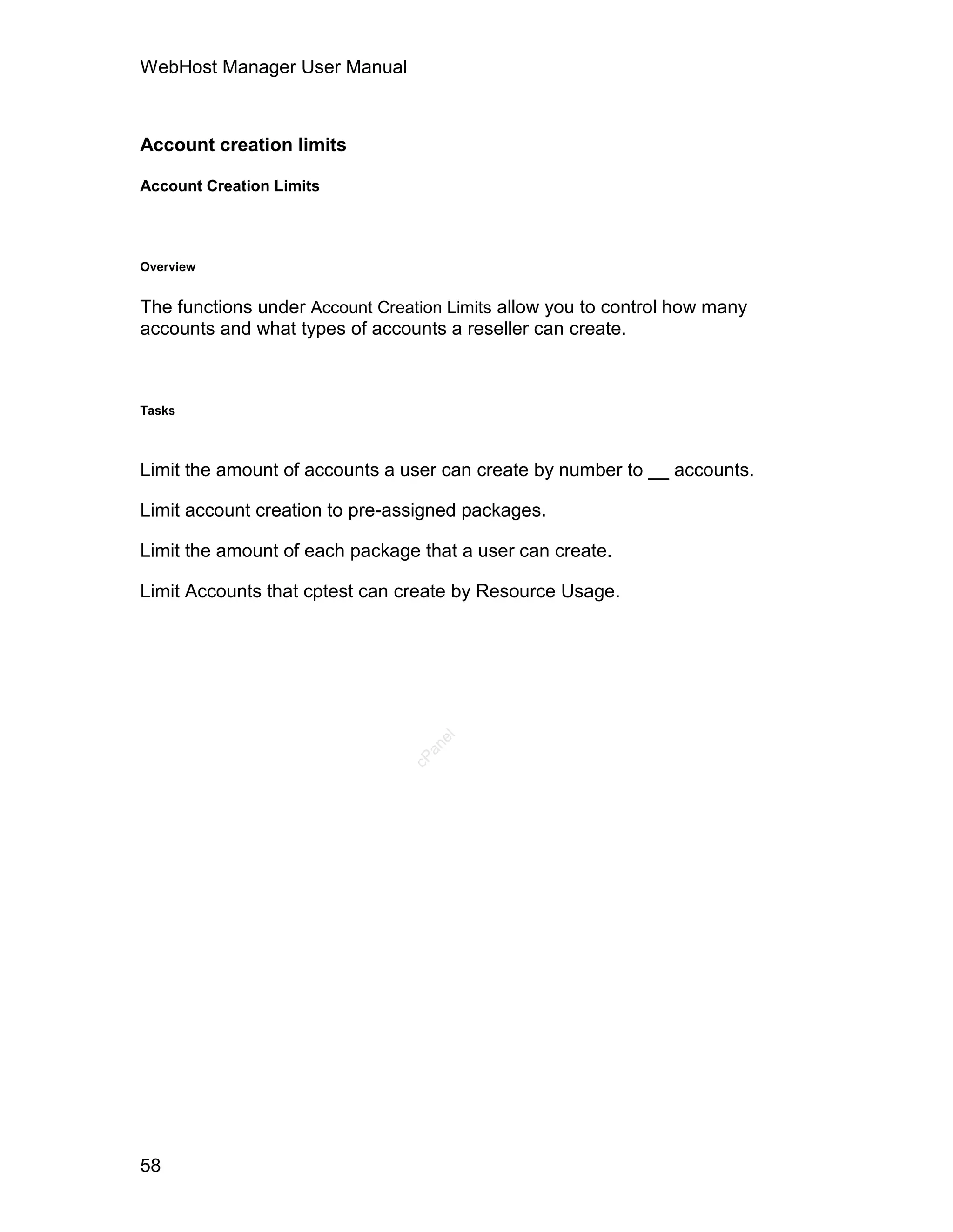 WebHost Manager User Manual



Account creation limits

Account Creation Limits




Overview


The functions under Account Creation Limits allow you to control how many
accounts and what types of accounts a reseller can create.



Tasks



Limit the amount of accounts a user can create by number to __ accounts.

Limit account creation to pre-assigned packages.

Limit the amount of each package that a user can create.

Limit Accounts that cptest can create by Resource Usage.
                                   el
                                  an
                                cP




58
 