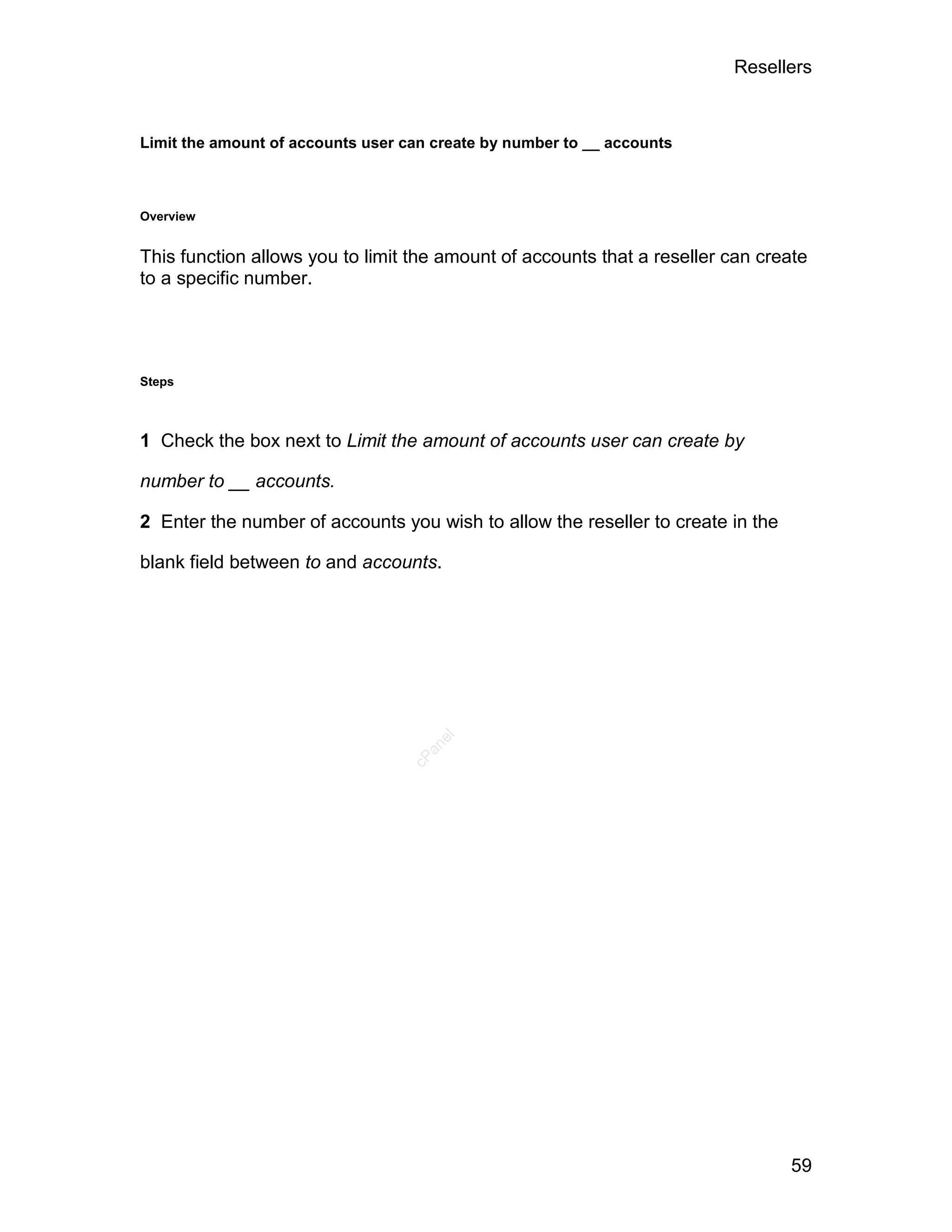 Resellers



Limit the amount of accounts user can create by number to __ accounts



Overview


This function allows you to limit the amount of accounts that a reseller can create
to a specific number.




Steps



1 Check the box next to Limit the amount of accounts user can create by

number to __ accounts.

2 Enter the number of accounts you wish to allow the reseller to create in the

blank field between to and accounts.
                                      el
                                     an
                                   cP




                                                                                 59
 
