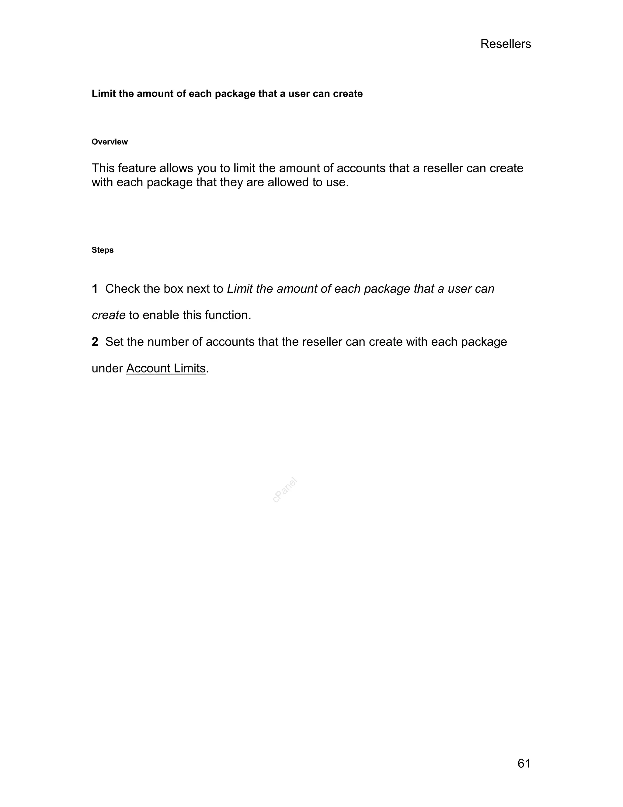 Resellers



Limit the amount of each package that a user can create



Overview


This feature allows you to limit the amount of accounts that a reseller can create
with each package that they are allowed to use.




Steps



1 Check the box next to Limit the amount of each package that a user can

create to enable this function.

2 Set the number of accounts that the reseller can create with each package

under Account Limits.
                                       el
                                     an
                                   cP




                                                                                61
 