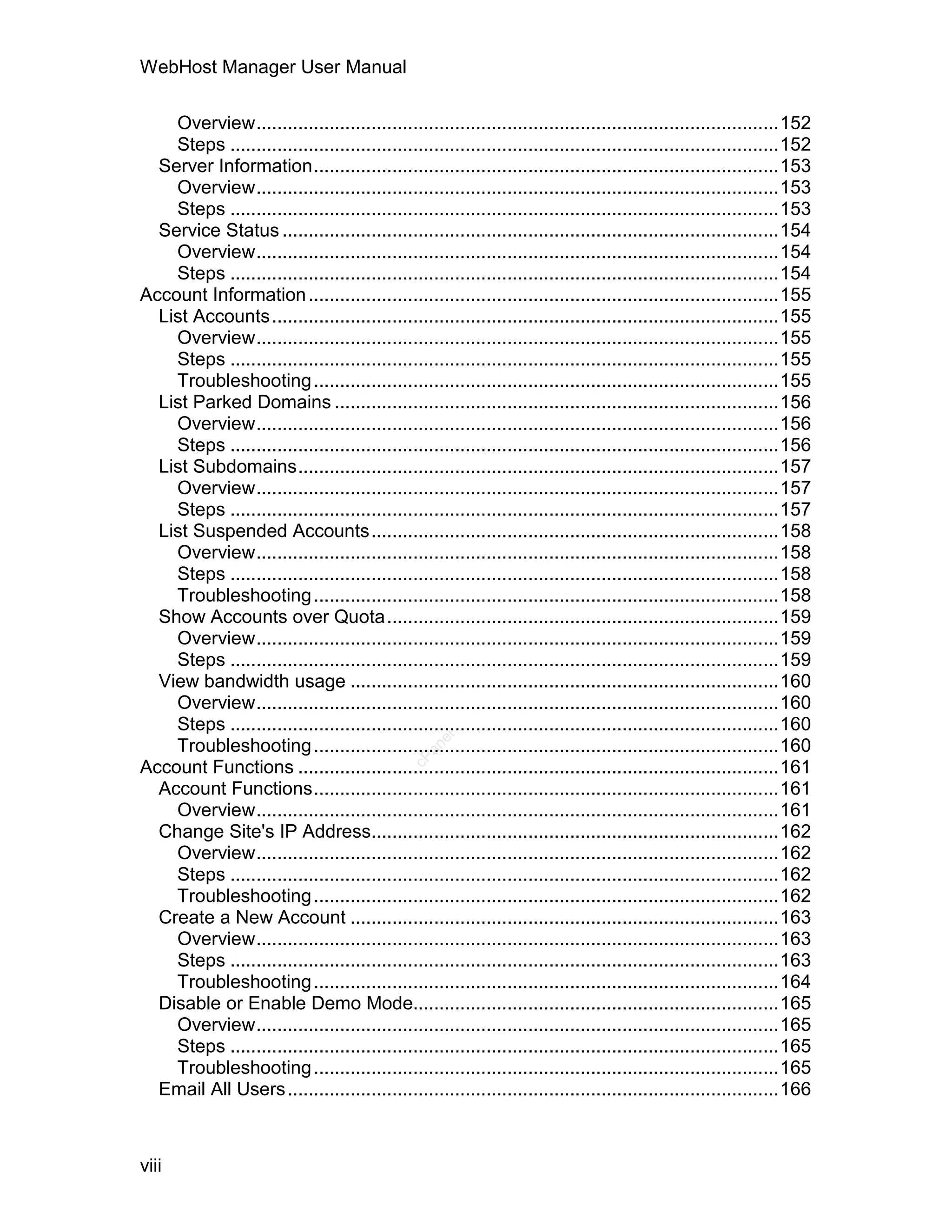 WebHost Manager User Manual

    Overview....................................................................................................152
    Steps .........................................................................................................152
  Server Information.........................................................................................153
    Overview....................................................................................................153
    Steps .........................................................................................................153
  Service Status ...............................................................................................154
    Overview....................................................................................................154
    Steps .........................................................................................................154
Account Information ..........................................................................................155
  List Accounts .................................................................................................155
    Overview....................................................................................................155
    Steps .........................................................................................................155
    Troubleshooting .........................................................................................155
  List Parked Domains .....................................................................................156
    Overview....................................................................................................156
    Steps .........................................................................................................156
  List Subdomains............................................................................................157
    Overview....................................................................................................157
    Steps .........................................................................................................157
  List Suspended Accounts..............................................................................158
    Overview....................................................................................................158
    Steps .........................................................................................................158
    Troubleshooting .........................................................................................158
  Show Accounts over Quota...........................................................................159
    Overview....................................................................................................159
    Steps .........................................................................................................159
  View bandwidth usage ..................................................................................160
    Overview....................................................................................................160
    Steps .........................................................................................................160
                                                   el




    Troubleshooting .........................................................................................160
                                                 an
                                               cP




Account Functions ............................................................................................161
  Account Functions.........................................................................................161
    Overview....................................................................................................161
  Change Site's IP Address..............................................................................162
    Overview....................................................................................................162
    Steps .........................................................................................................162
    Troubleshooting .........................................................................................162
  Create a New Account ..................................................................................163
    Overview....................................................................................................163
    Steps .........................................................................................................163
    Troubleshooting .........................................................................................164
  Disable or Enable Demo Mode......................................................................165
    Overview....................................................................................................165
    Steps .........................................................................................................165
    Troubleshooting .........................................................................................165
  Email All Users ..............................................................................................166



viii
 