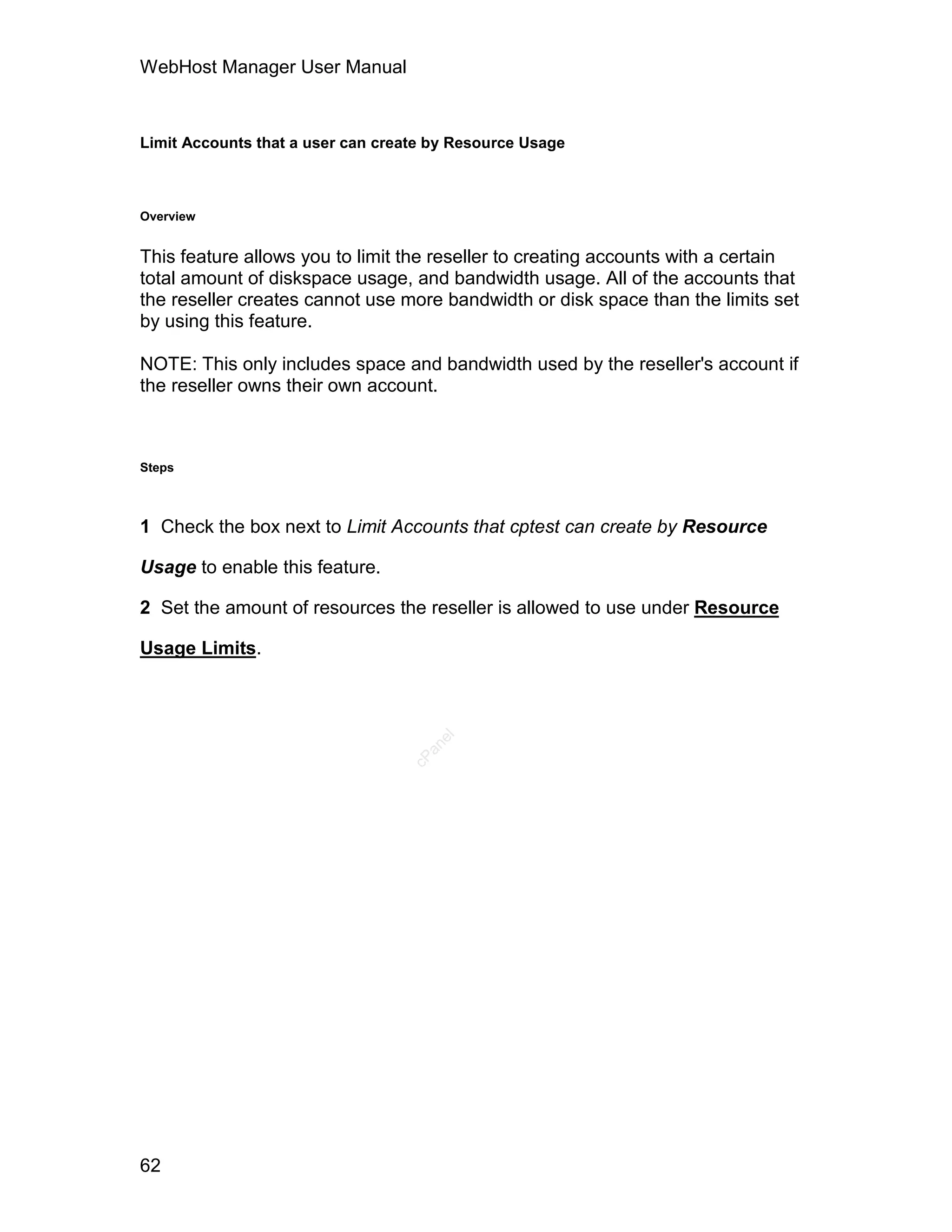 WebHost Manager User Manual



Limit Accounts that a user can create by Resource Usage



Overview


This feature allows you to limit the reseller to creating accounts with a certain
total amount of diskspace usage, and bandwidth usage. All of the accounts that
the reseller creates cannot use more bandwidth or disk space than the limits set
by using this feature.

NOTE: This only includes space and bandwidth used by the reseller's account if
the reseller owns their own account.



Steps



1 Check the box next to Limit Accounts that cptest can create by Resource

Usage to enable this feature.

2 Set the amount of resources the reseller is allowed to use under Resource

Usage Limits.
                                      el
                                    an
                                  cP




62
 