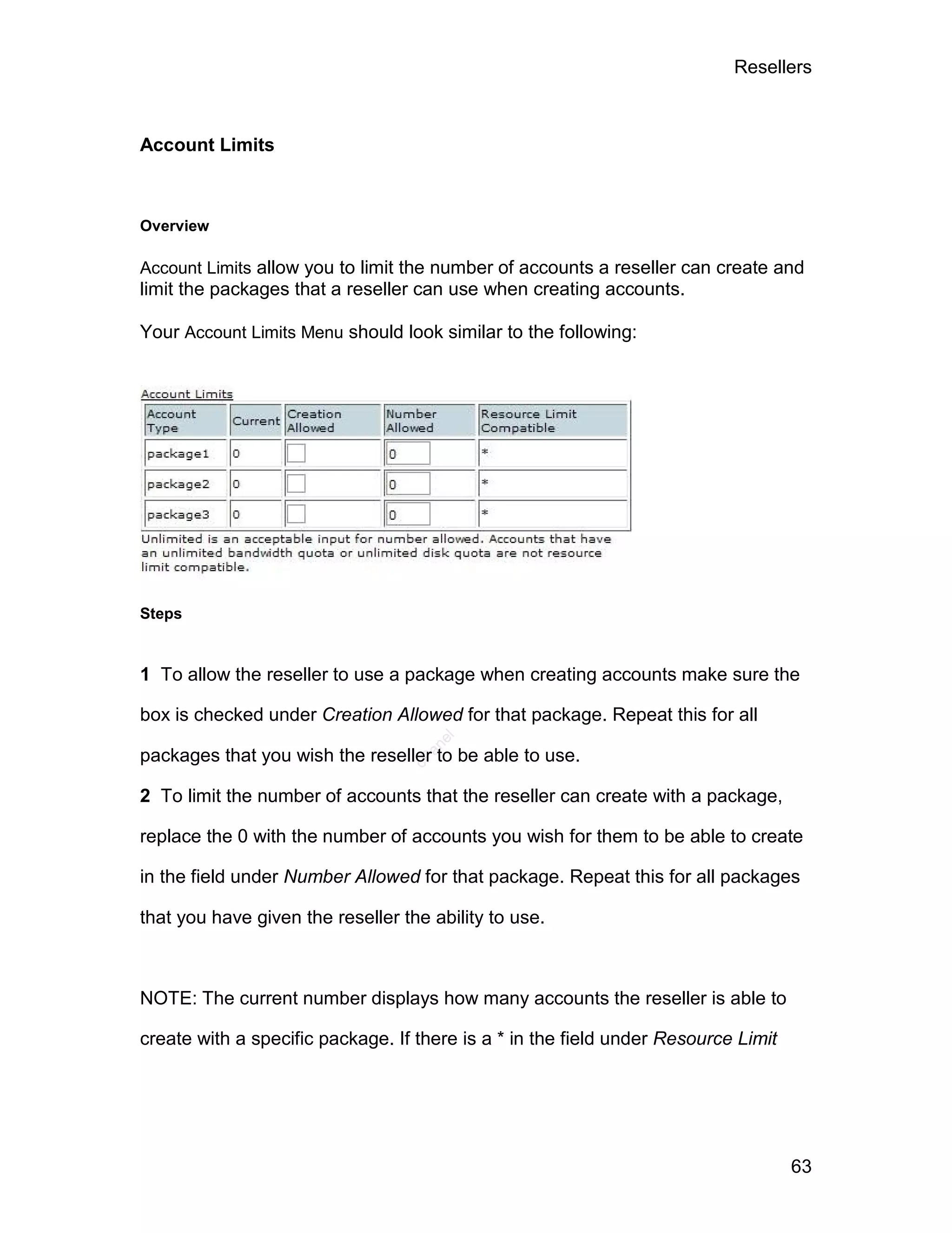 Resellers



Account Limits



Overview

Account Limits allow you to limit the number of accounts a reseller can create and
limit the packages that a reseller can use when creating accounts.

Your Account Limits Menu should look similar to the following:




Steps


1 To allow the reseller to use a package when creating accounts make sure the

box is checked under Creation Allowed for that package. Repeat this for all
                                     el
                                    an




packages that you wish the reseller to be able to use.
                                  cP




2 To limit the number of accounts that the reseller can create with a package,

replace the 0 with the number of accounts you wish for them to be able to create

in the field under Number Allowed for that package. Repeat this for all packages

that you have given the reseller the ability to use.



NOTE: The current number displays how many accounts the reseller is able to

create with a specific package. If there is a * in the field under Resource Limit




                                                                                    63
 