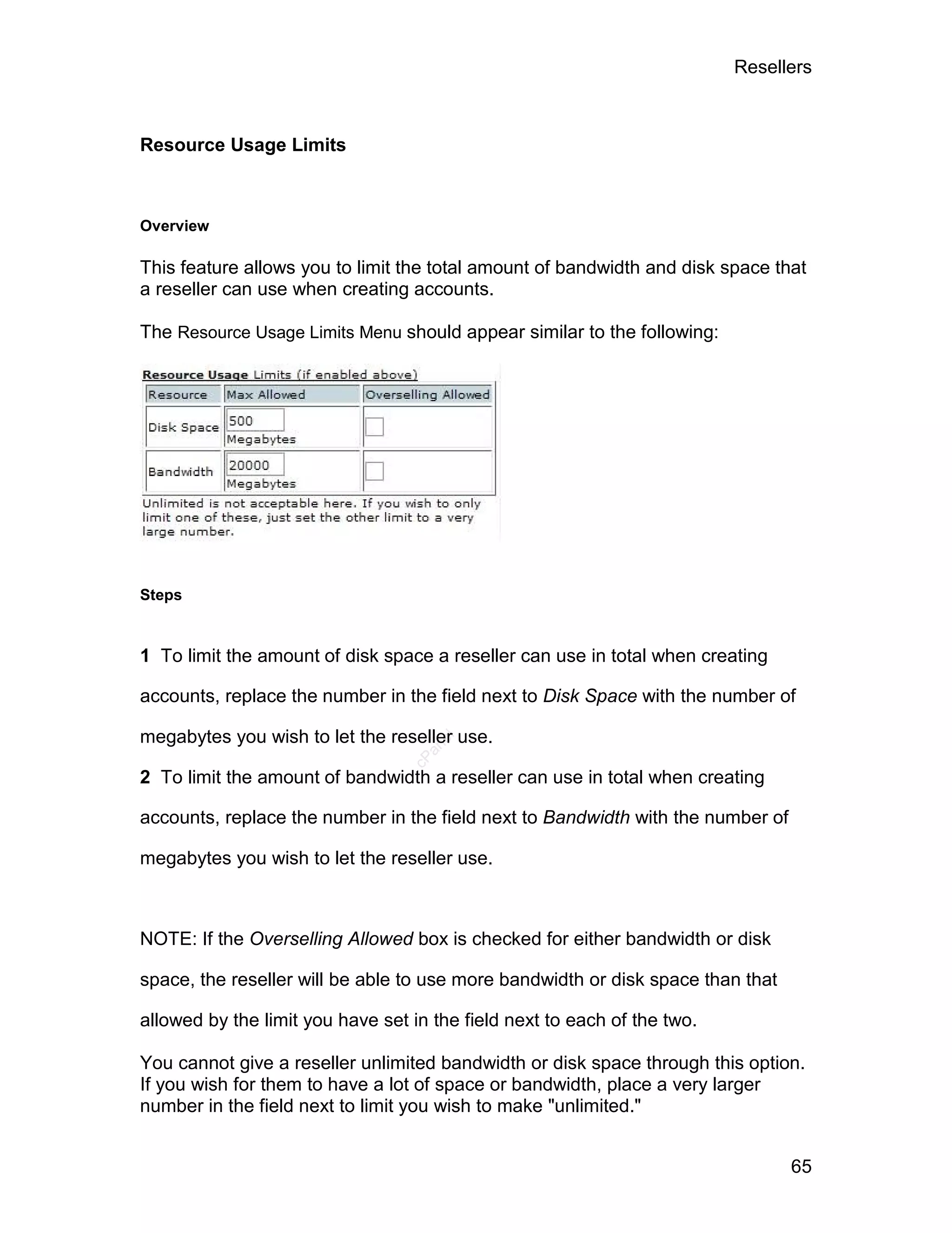 Resellers



Resource Usage Limits



Overview

This feature allows you to limit the total amount of bandwidth and disk space that
a reseller can use when creating accounts.

The Resource Usage Limits Menu should appear similar to the following:




Steps


1 To limit the amount of disk space a reseller can use in total when creating

accounts, replace the number in the field next to Disk Space with the number of

megabytes you wish to let the reseller use.
                                     el
                                    an
                                  cP




2 To limit the amount of bandwidth a reseller can use in total when creating

accounts, replace the number in the field next to Bandwidth with the number of

megabytes you wish to let the reseller use.



NOTE: If the Overselling Allowed box is checked for either bandwidth or disk

space, the reseller will be able to use more bandwidth or disk space than that

allowed by the limit you have set in the field next to each of the two.

You cannot give a reseller unlimited bandwidth or disk space through this option.
If you wish for them to have a lot of space or bandwidth, place a very larger
number in the field next to limit you wish to make "unlimited."


                                                                                 65
 