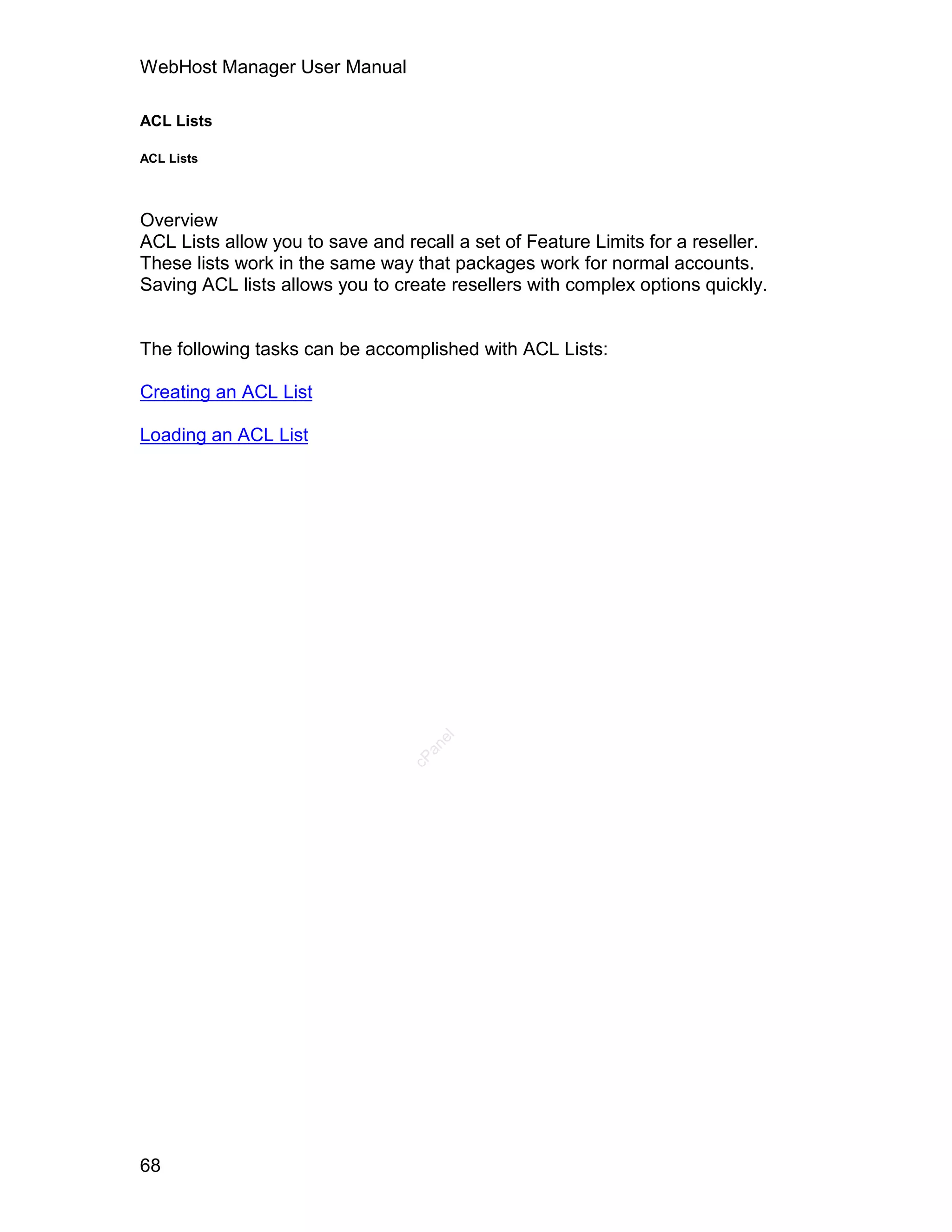 WebHost Manager User Manual

ACL Lists

ACL Lists




Overview
ACL Lists allow you to save and recall a set of Feature Limits for a reseller.
These lists work in the same way that packages work for normal accounts.
Saving ACL lists allows you to create resellers with complex options quickly.


The following tasks can be accomplished with ACL Lists:

Creating an ACL List

Loading an ACL List                 el
                                   an
                                 cP




68
 