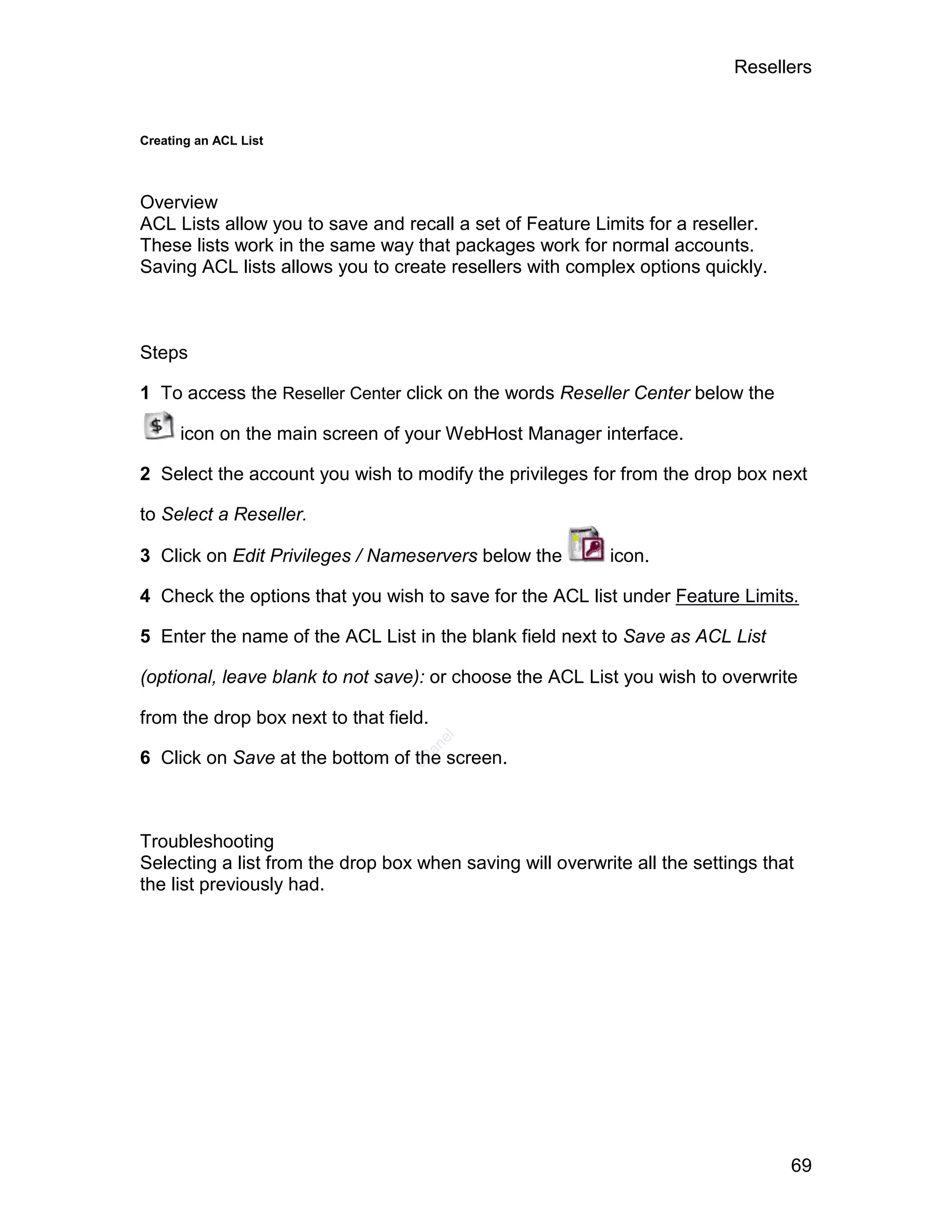 Resellers


Creating an ACL List




Overview
ACL Lists allow you to save and recall a set of Feature Limits for a reseller.
These lists work in the same way that packages work for normal accounts.
Saving ACL lists allows you to create resellers with complex options quickly.



Steps

1 To access the Reseller Center click on the words Reseller Center below the

      icon on the main screen of your WebHost Manager interface.

2 Select the account you wish to modify the privileges for from the drop box next

to Select a Reseller.

3 Click on Edit Privileges / Nameservers below the         icon.

4 Check the options that you wish to save for the ACL list under Feature Limits.

5 Enter the name of the ACL List in the blank field next to Save as ACL List

(optional, leave blank to not save): or choose the ACL List you wish to overwrite

from the drop box next to that field.
                                        el
                                    an




6 Click on Save at the bottom of the screen.
                                  cP




Troubleshooting
Selecting a list from the drop box when saving will overwrite all the settings that
the list previously had.




                                                                                  69
 