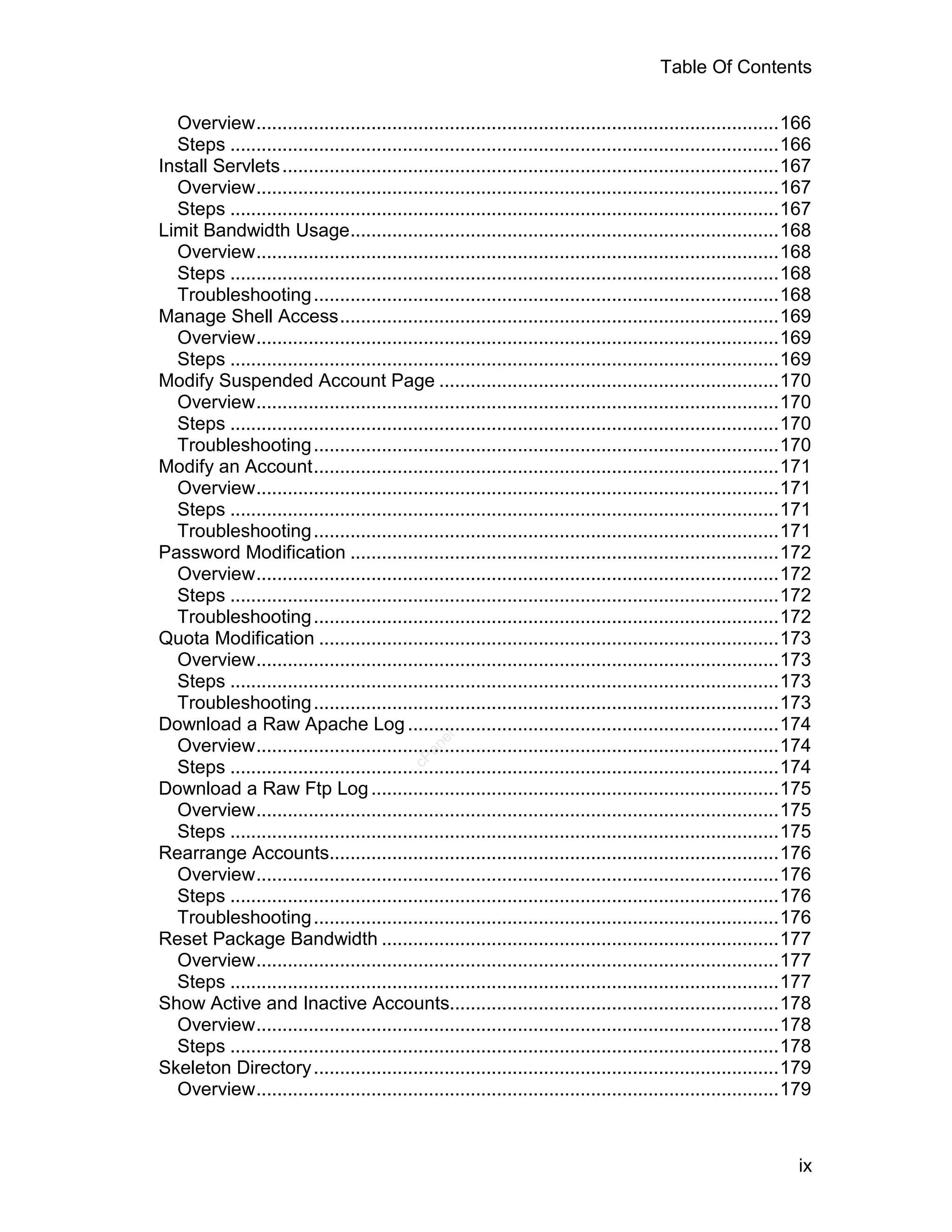 Table Of Contents

  Overview....................................................................................................166
  Steps .........................................................................................................166
Install Servlets ...............................................................................................167
  Overview....................................................................................................167
  Steps .........................................................................................................167
Limit Bandwidth Usage..................................................................................168
  Overview....................................................................................................168
  Steps .........................................................................................................168
  Troubleshooting .........................................................................................168
Manage Shell Access....................................................................................169
  Overview....................................................................................................169
  Steps .........................................................................................................169
Modify Suspended Account Page .................................................................170
  Overview....................................................................................................170
  Steps .........................................................................................................170
  Troubleshooting .........................................................................................170
Modify an Account.........................................................................................171
  Overview....................................................................................................171
  Steps .........................................................................................................171
  Troubleshooting .........................................................................................171
Password Modification ..................................................................................172
  Overview....................................................................................................172
  Steps .........................................................................................................172
  Troubleshooting .........................................................................................172
Quota Modification ........................................................................................173
  Overview....................................................................................................173
  Steps .........................................................................................................173
  Troubleshooting .........................................................................................173
Download a Raw Apache Log .......................................................................174
                                                 el




  Overview....................................................................................................174
                                              an
                                            cP




  Steps .........................................................................................................174
Download a Raw Ftp Log ..............................................................................175
  Overview....................................................................................................175
  Steps .........................................................................................................175
Rearrange Accounts......................................................................................176
  Overview....................................................................................................176
  Steps .........................................................................................................176
  Troubleshooting .........................................................................................176
Reset Package Bandwidth ............................................................................177
  Overview....................................................................................................177
  Steps .........................................................................................................177
Show Active and Inactive Accounts...............................................................178
  Overview....................................................................................................178
  Steps .........................................................................................................178
Skeleton Directory .........................................................................................179
  Overview....................................................................................................179



                                                                                                                 ix
 